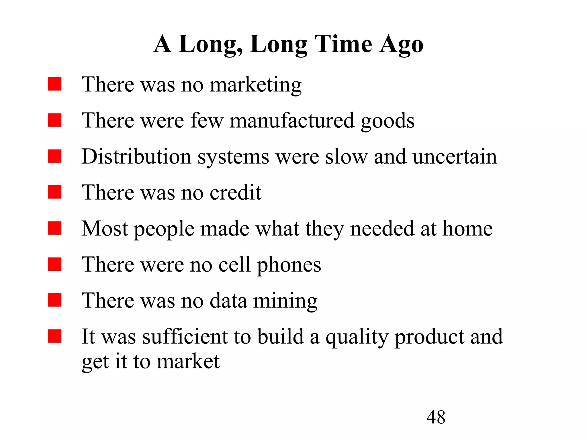 48
A Long, Long Time Ago
There was no marketing
There were few manufactured goods
Distribution systems were slow and uncertain
There was no credit
Most people made what they needed at home
There were no cell phones
There was no data mining
It was sufficient to build a quality product and
get it to market
 