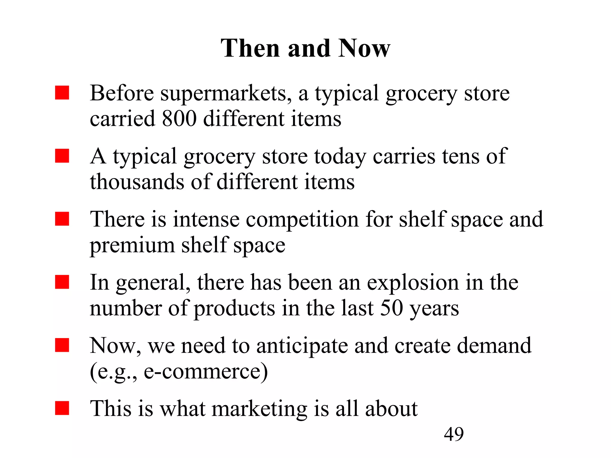 49
Then and Now
Before supermarkets, a typical grocery store
carried 800 different items
A typical grocery store today carries tens of
thousands of different items
There is intense competition for shelf space and
premium shelf space
In general, there has been an explosion in the
number of products in the last 50 years
Now, we need to anticipate and create demand
(e.g., e-commerce)
This is what marketing is all about
 