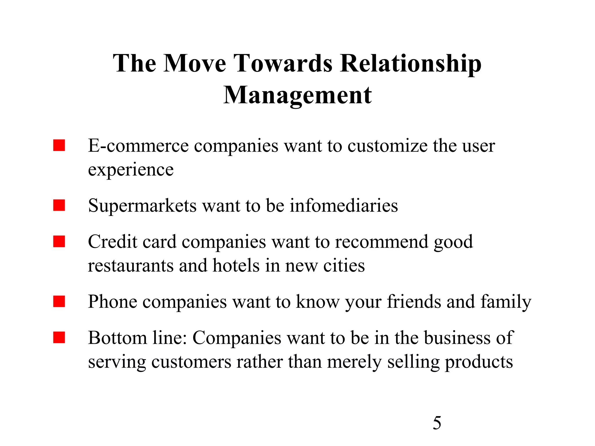 5
The Move Towards Relationship
Management
E-commerce companies want to customize the user
experience
Supermarkets want to be infomediaries
Credit card companies want to recommend good
restaurants and hotels in new cities
Phone companies want to know your friends and family
Bottom line: Companies want to be in the business of
serving customers rather than merely selling products
 
