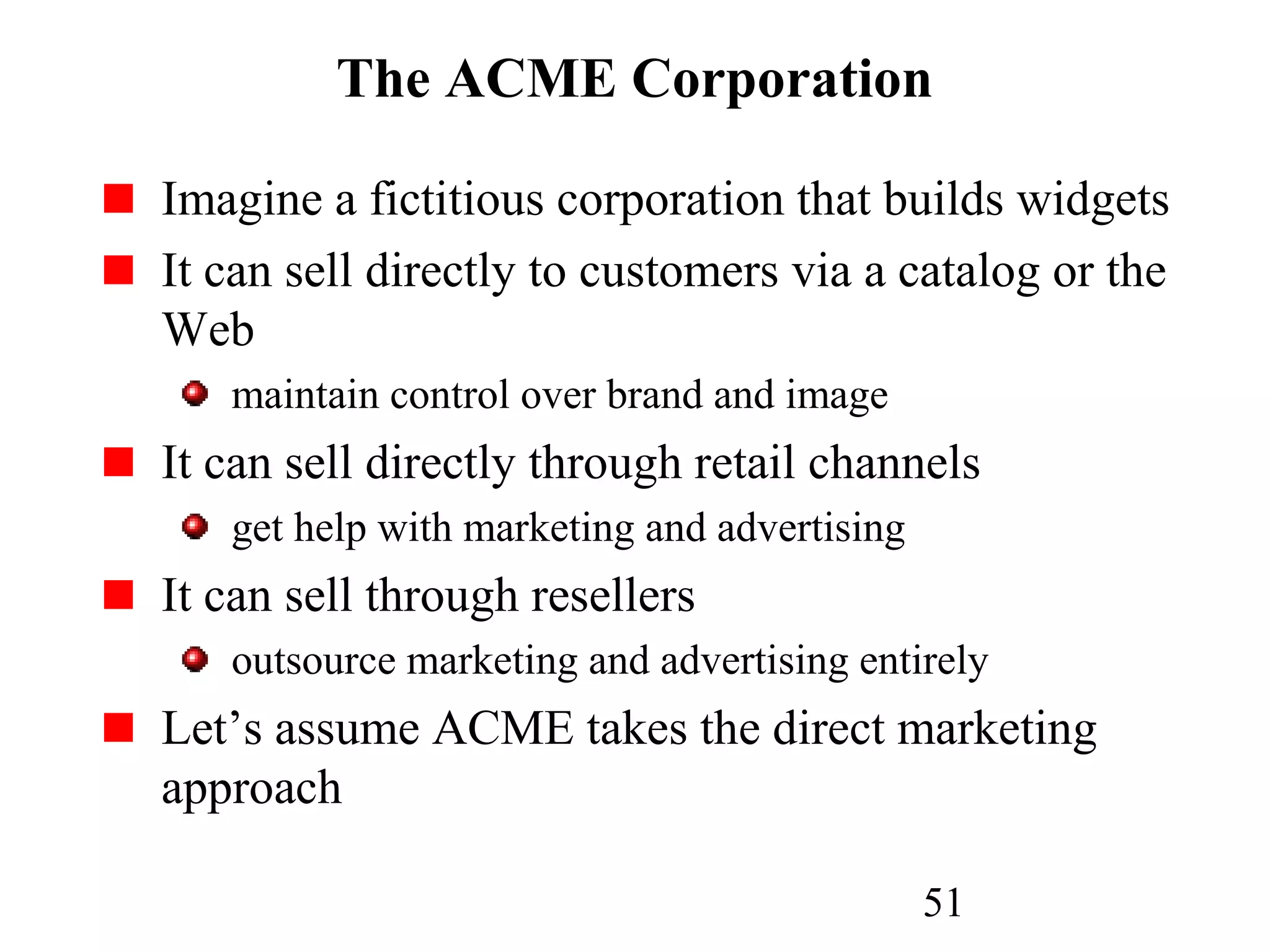 51
The ACME Corporation
Imagine a fictitious corporation that builds widgets
It can sell directly to customers via a catalog or the
Web
maintain control over brand and image
It can sell directly through retail channels
get help with marketing and advertising
It can sell through resellers
outsource marketing and advertising entirely
Let’s assume ACME takes the direct marketing
approach
 