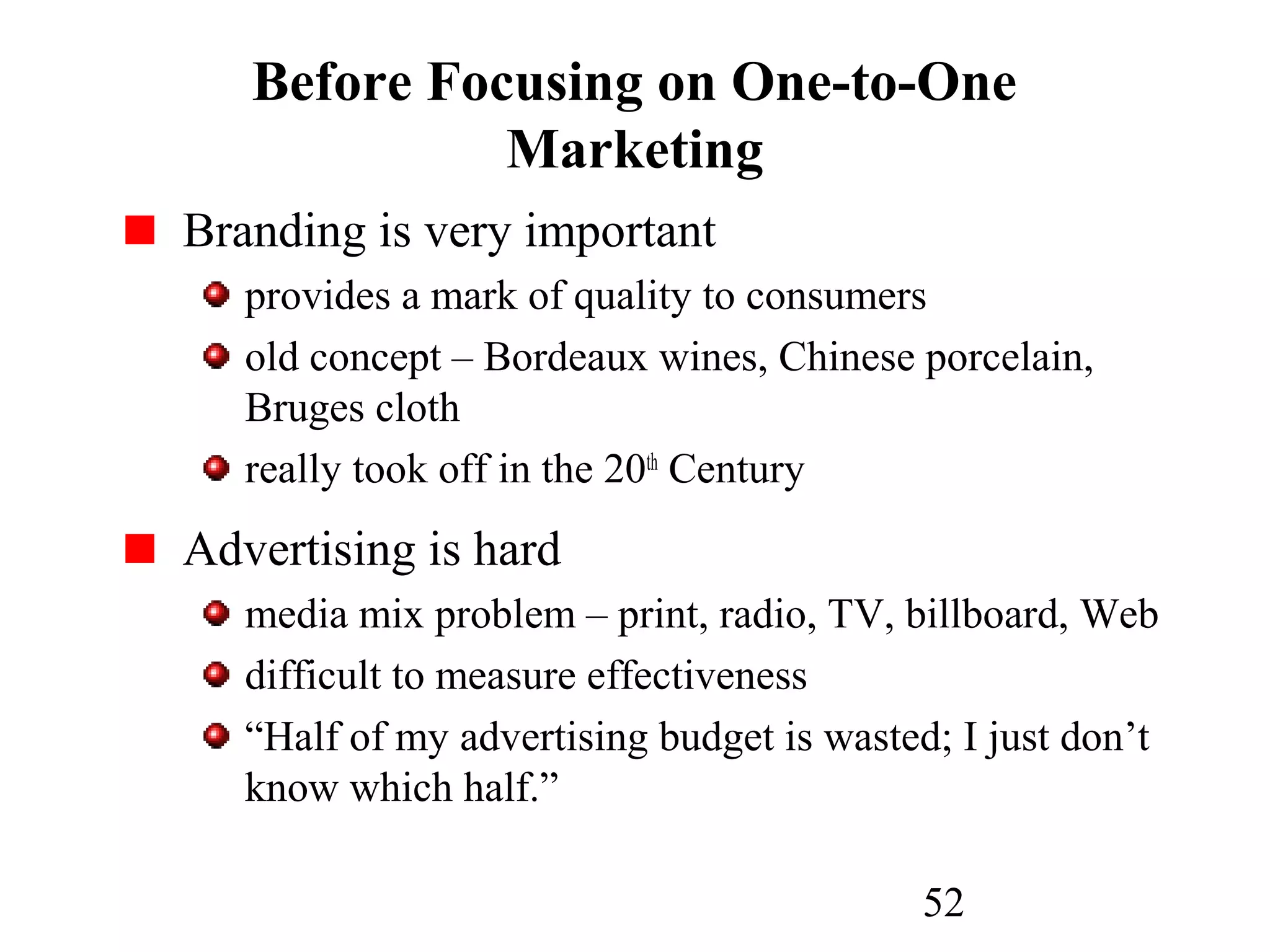 52
Before Focusing on One-to-One
Marketing
Branding is very important
provides a mark of quality to consumers
old concept – Bordeaux wines, Chinese porcelain,
Bruges cloth
really took off in the 20th
Century
Advertising is hard
media mix problem – print, radio, TV, billboard, Web
difficult to measure effectiveness
“Half of my advertising budget is wasted; I just don’t
know which half.”
 