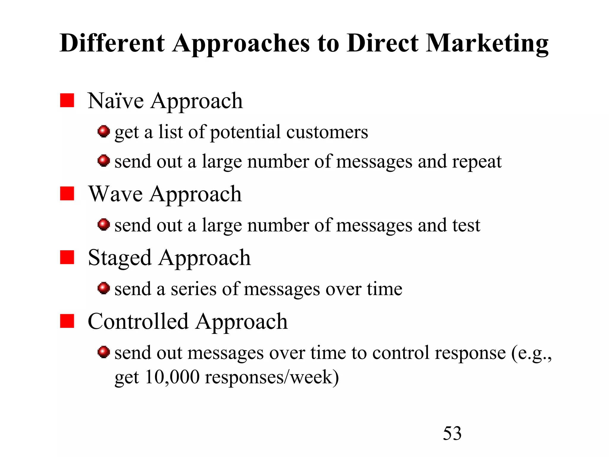 53
Different Approaches to Direct Marketing
Naïve Approach
get a list of potential customers
send out a large number of messages and repeat
Wave Approach
send out a large number of messages and test
Staged Approach
send a series of messages over time
Controlled Approach
send out messages over time to control response (e.g.,
get 10,000 responses/week)
 
