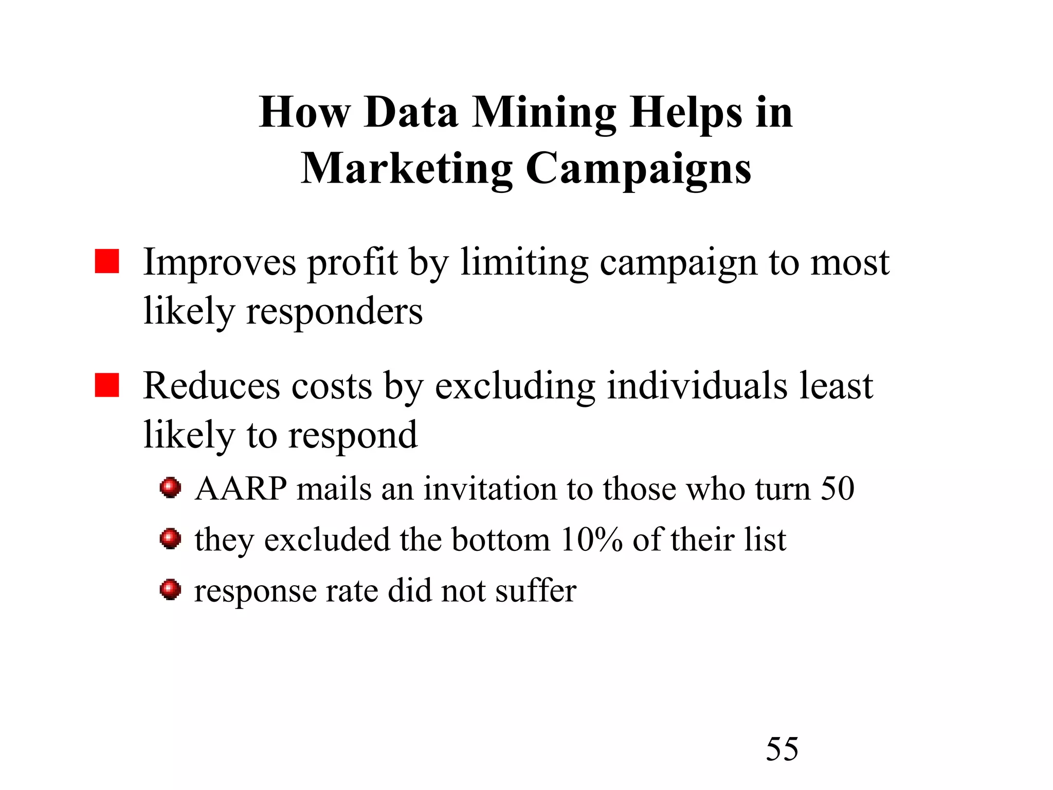 55
How Data Mining Helps in
Marketing Campaigns
Improves profit by limiting campaign to most
likely responders
Reduces costs by excluding individuals least
likely to respond
AARP mails an invitation to those who turn 50
they excluded the bottom 10% of their list
response rate did not suffer
 
