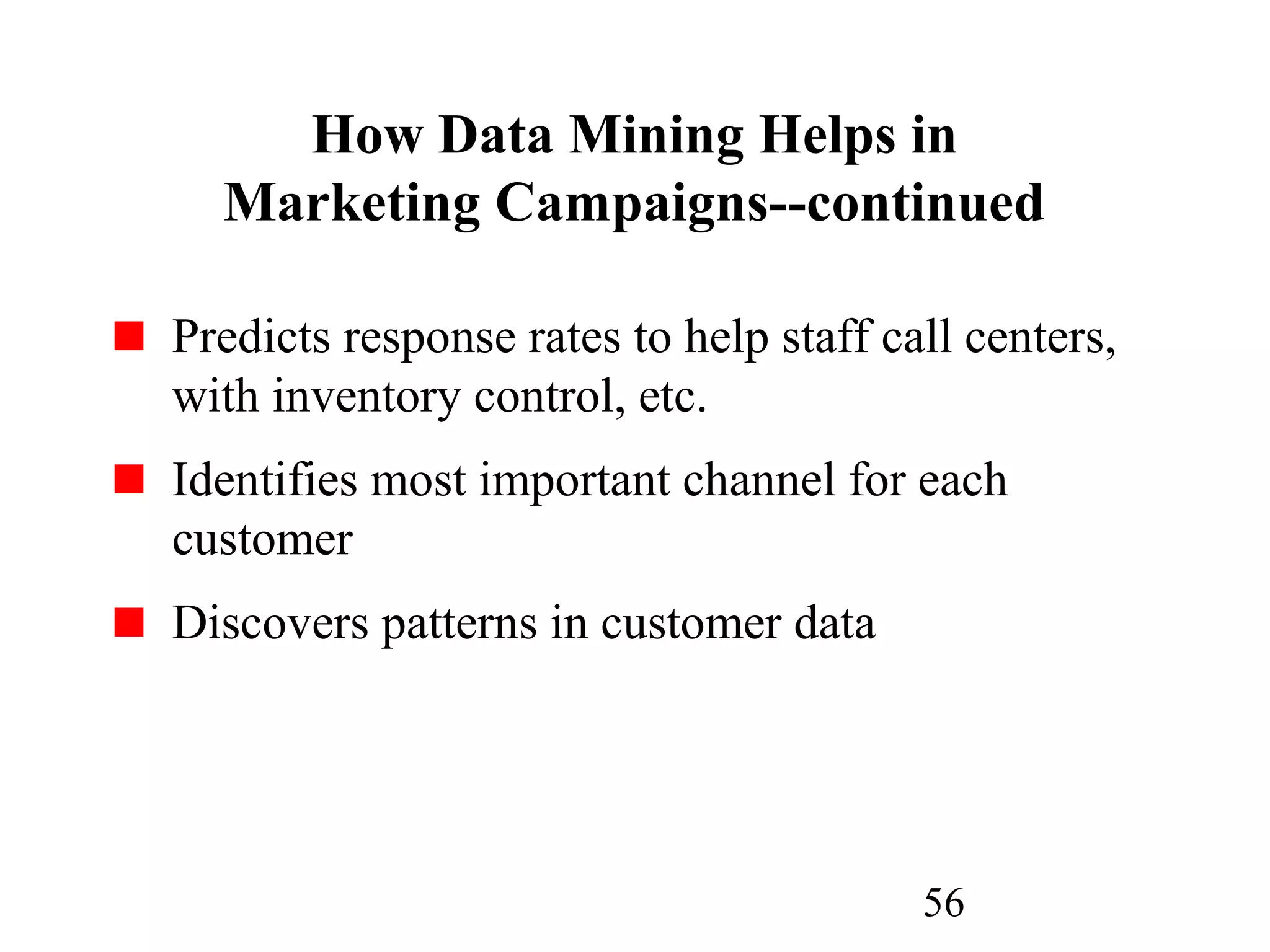 56
How Data Mining Helps in
Marketing Campaigns--continued
Predicts response rates to help staff call centers,
with inventory control, etc.
Identifies most important channel for each
customer
Discovers patterns in customer data
 