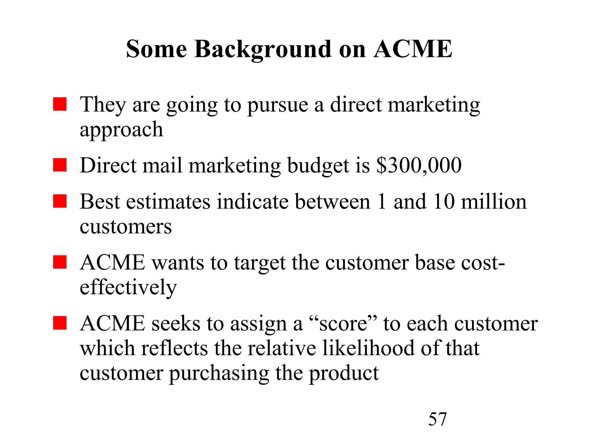 57
Some Background on ACME
They are going to pursue a direct marketing
approach
Direct mail marketing budget is $300,000
Best estimates indicate between 1 and 10 million
customers
ACME wants to target the customer base cost-
effectively
ACME seeks to assign a “score” to each customer
which reflects the relative likelihood of that
customer purchasing the product
 