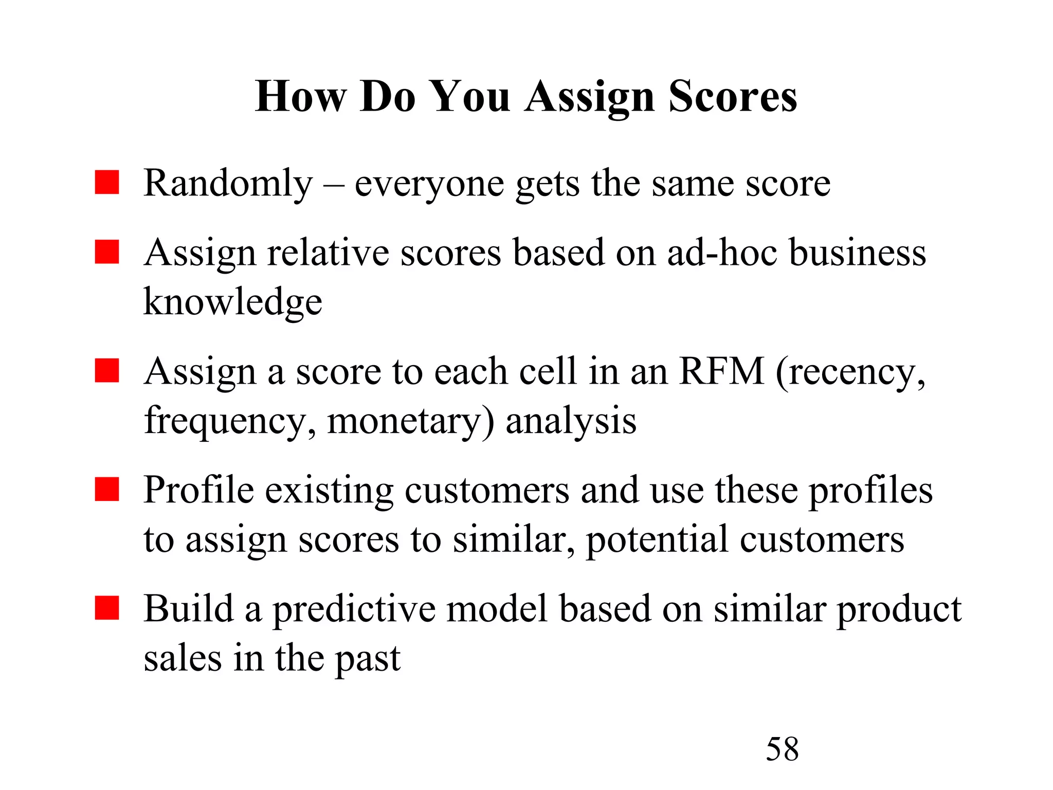 58
How Do You Assign Scores
Randomly – everyone gets the same score
Assign relative scores based on ad-hoc business
knowledge
Assign a score to each cell in an RFM (recency,
frequency, monetary) analysis
Profile existing customers and use these profiles
to assign scores to similar, potential customers
Build a predictive model based on similar product
sales in the past
 