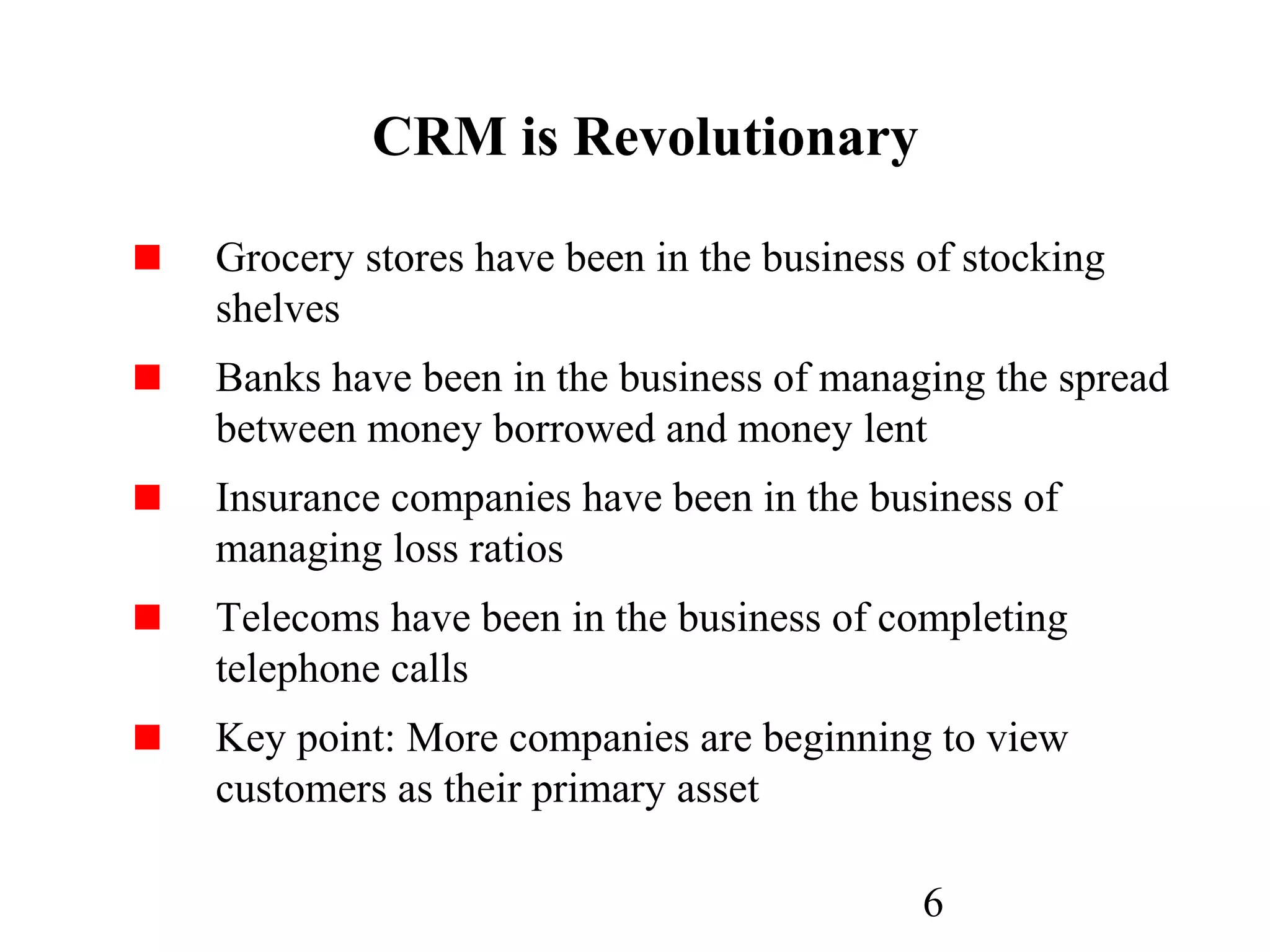 6
CRM is Revolutionary
Grocery stores have been in the business of stocking
shelves
Banks have been in the business of managing the spread
between money borrowed and money lent
Insurance companies have been in the business of
managing loss ratios
Telecoms have been in the business of completing
telephone calls
Key point: More companies are beginning to view
customers as their primary asset
 