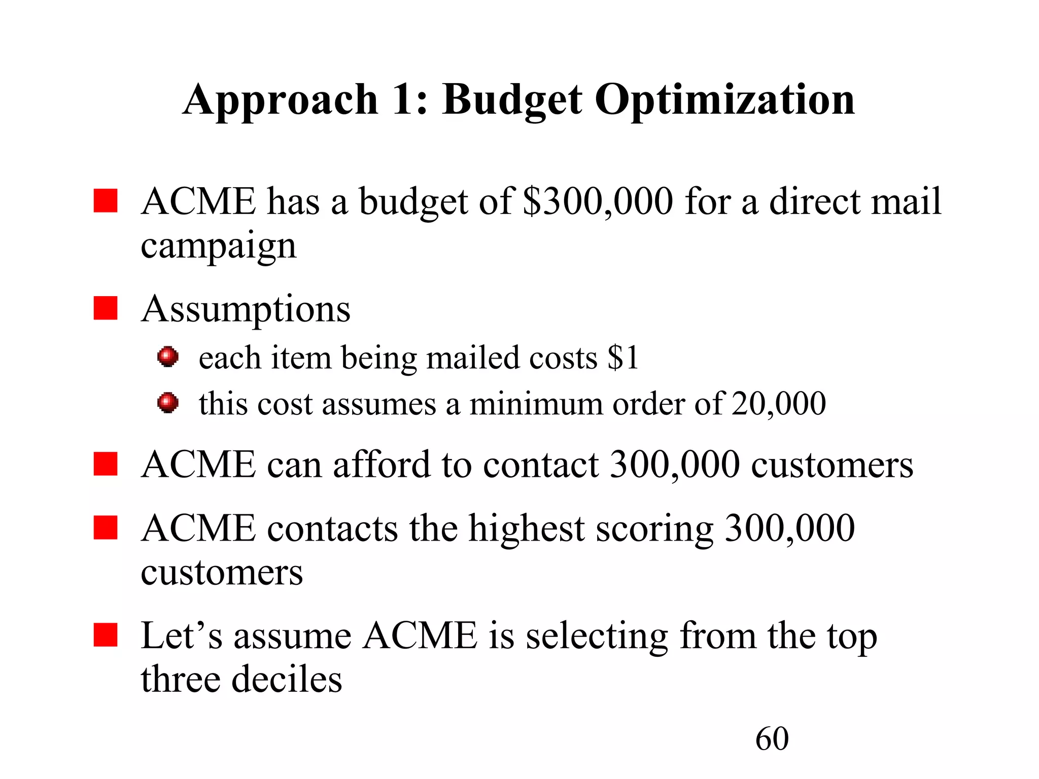 60
Approach 1: Budget Optimization
ACME has a budget of $300,000 for a direct mail
campaign
Assumptions
each item being mailed costs $1
this cost assumes a minimum order of 20,000
ACME can afford to contact 300,000 customers
ACME contacts the highest scoring 300,000
customers
Let’s assume ACME is selecting from the top
three deciles
 