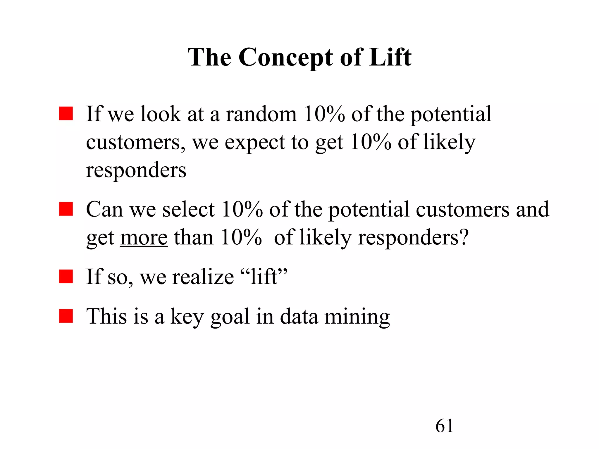 61
The Concept of Lift
If we look at a random 10% of the potential
customers, we expect to get 10% of likely
responders
Can we select 10% of the potential customers and
get more than 10% of likely responders?
If so, we realize “lift”
This is a key goal in data mining
 