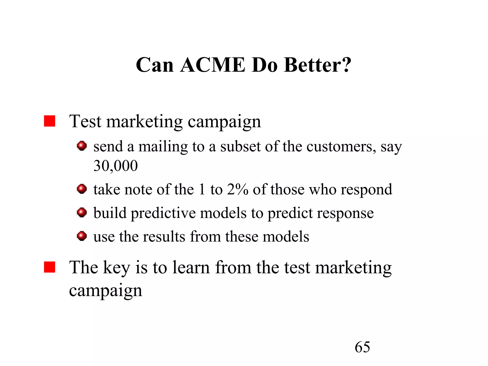 65
Can ACME Do Better?
Test marketing campaign
send a mailing to a subset of the customers, say
30,000
take note of the 1 to 2% of those who respond
build predictive models to predict response
use the results from these models
The key is to learn from the test marketing
campaign
 