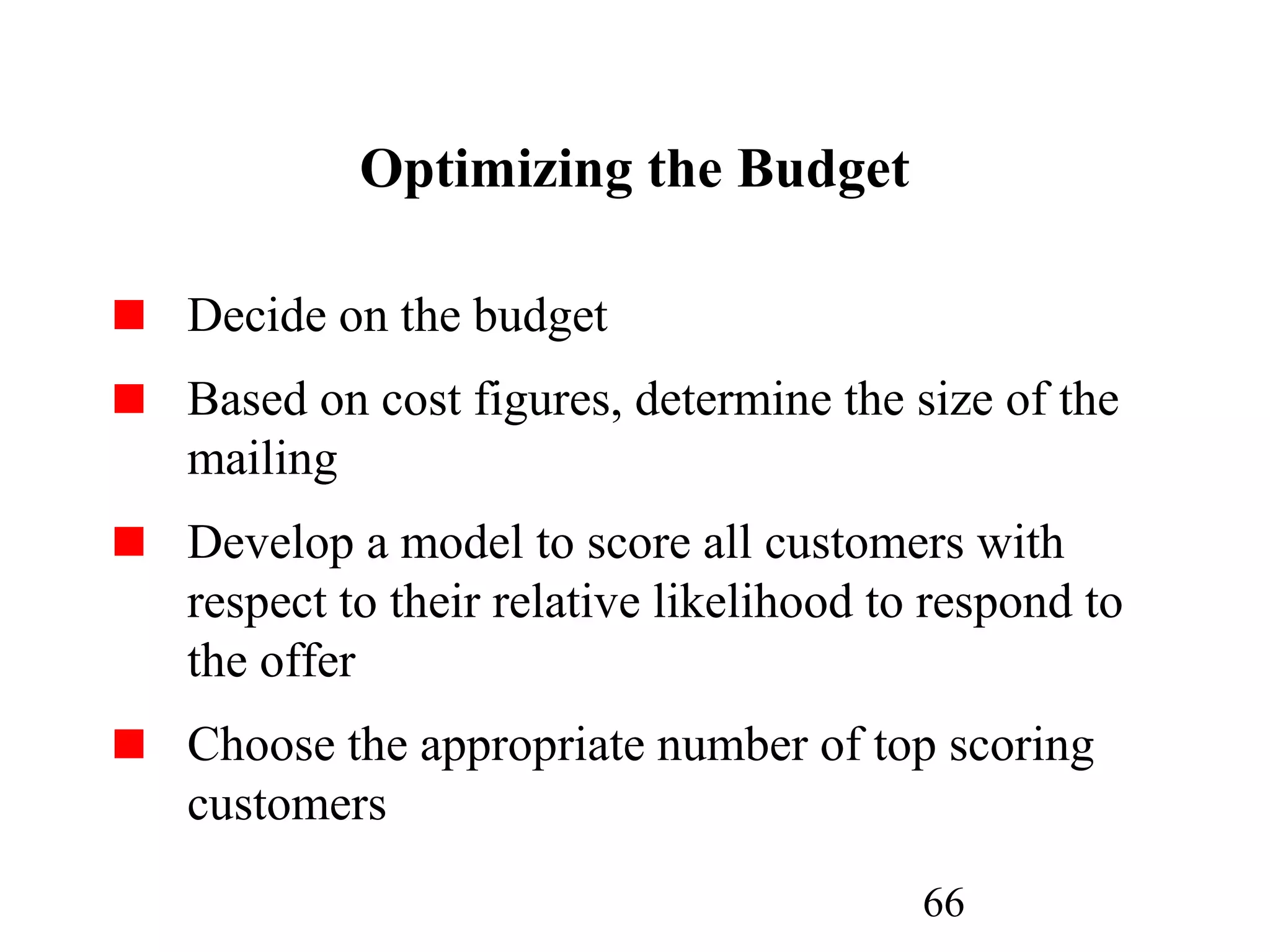 66
Optimizing the Budget
Decide on the budget
Based on cost figures, determine the size of the
mailing
Develop a model to score all customers with
respect to their relative likelihood to respond to
the offer
Choose the appropriate number of top scoring
customers
 