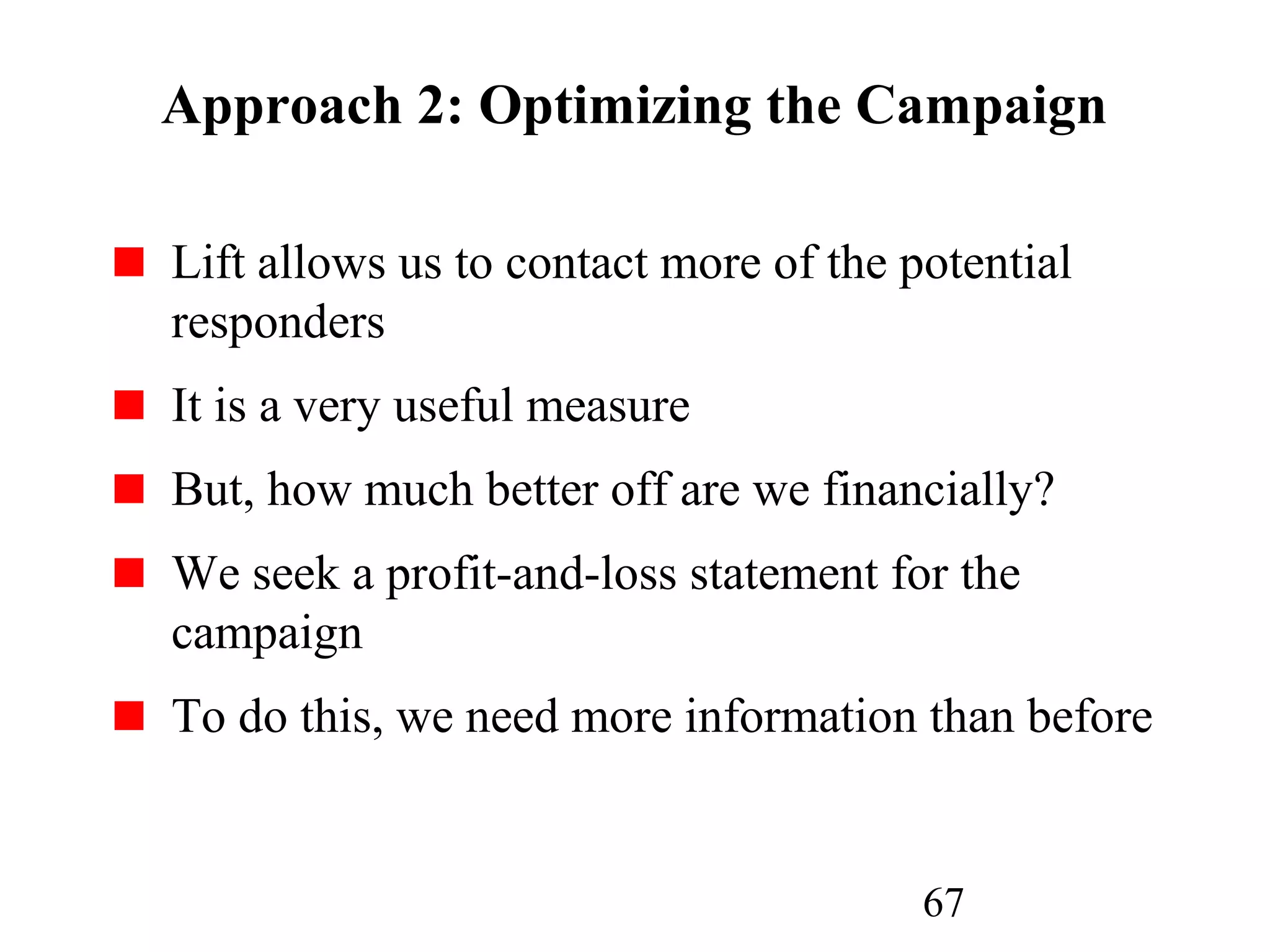 67
Approach 2: Optimizing the Campaign
Lift allows us to contact more of the potential
responders
It is a very useful measure
But, how much better off are we financially?
We seek a profit-and-loss statement for the
campaign
To do this, we need more information than before
 
