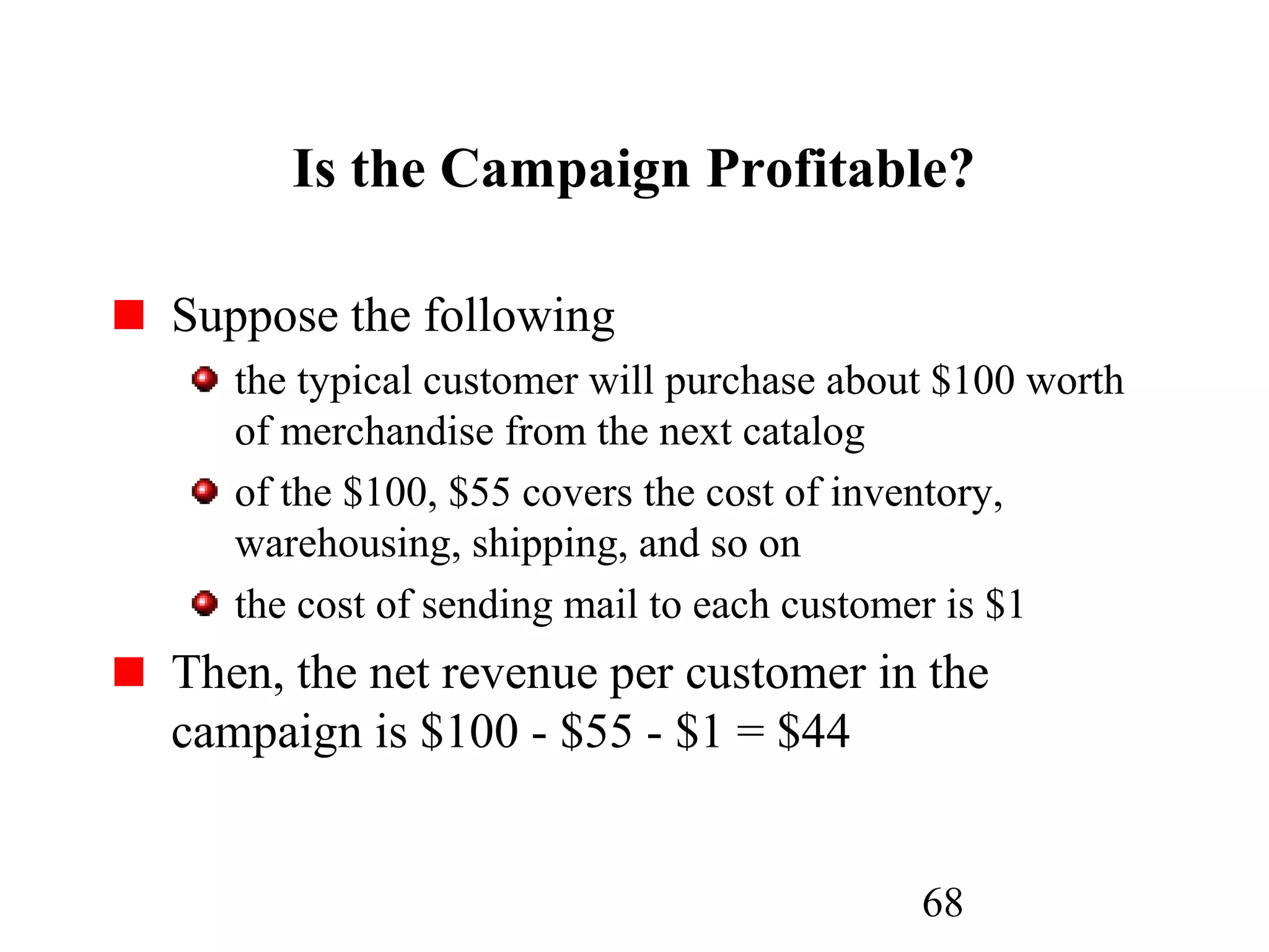 68
Is the Campaign Profitable?
Suppose the following
the typical customer will purchase about $100 worth
of merchandise from the next catalog
of the $100, $55 covers the cost of inventory,
warehousing, shipping, and so on
the cost of sending mail to each customer is $1
Then, the net revenue per customer in the
campaign is $100 - $55 - $1 = $44
 