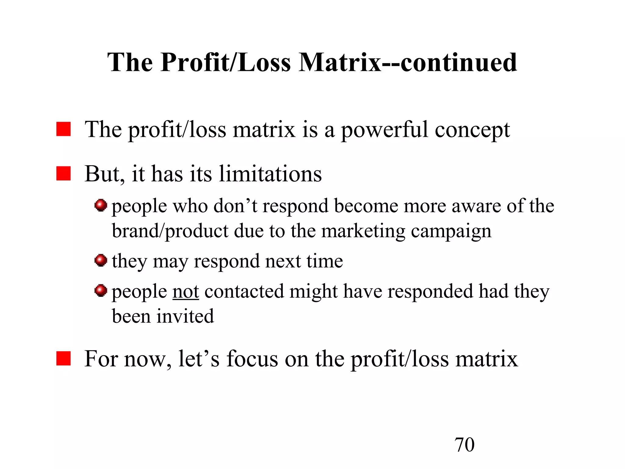 70
The Profit/Loss Matrix--continued
The profit/loss matrix is a powerful concept
But, it has its limitations
people who don’t respond become more aware of the
brand/product due to the marketing campaign
they may respond next time
people not contacted might have responded had they
been invited
For now, let’s focus on the profit/loss matrix
 