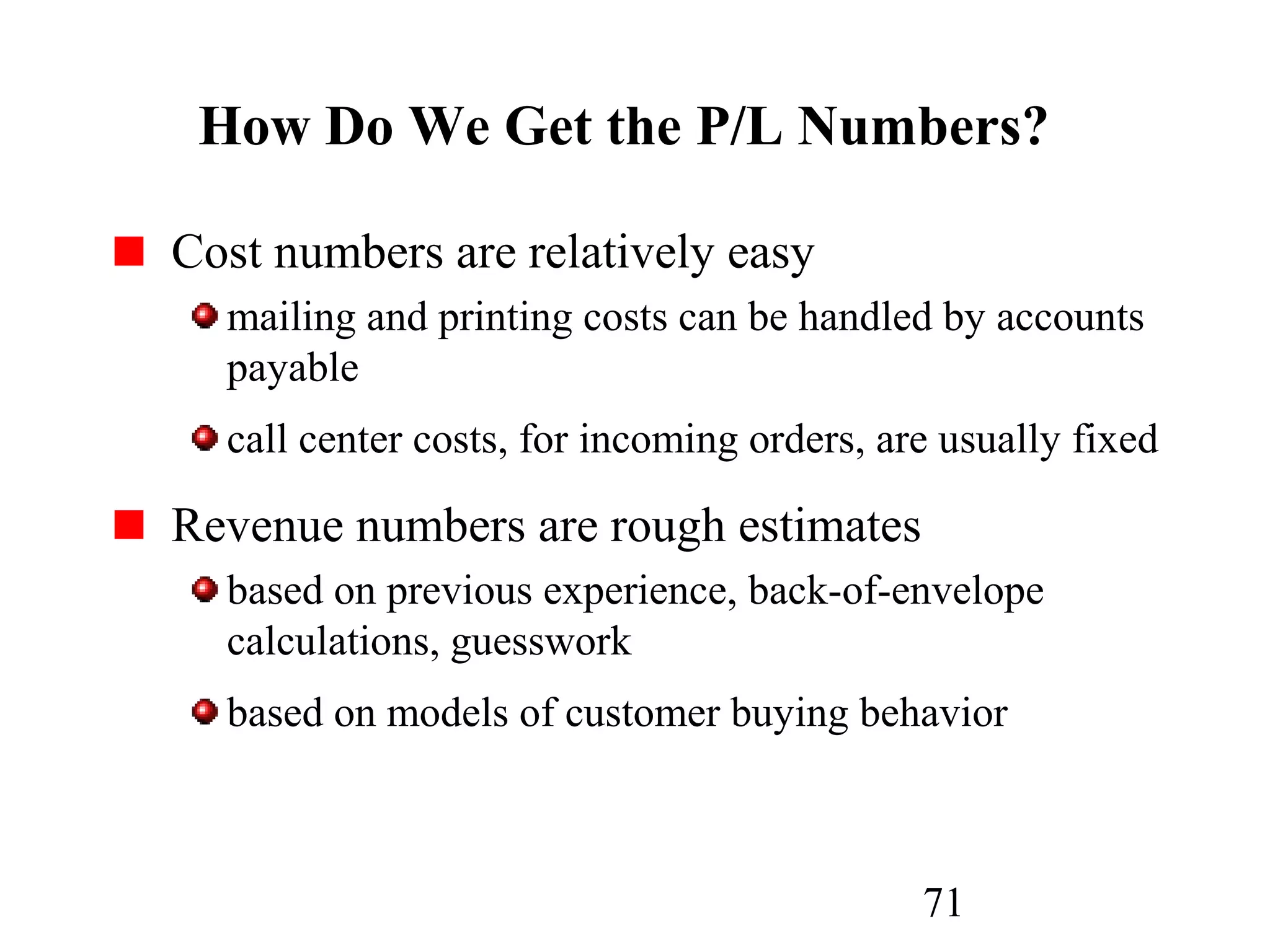 71
How Do We Get the P/L Numbers?
Cost numbers are relatively easy
mailing and printing costs can be handled by accounts
payable
call center costs, for incoming orders, are usually fixed
Revenue numbers are rough estimates
based on previous experience, back-of-envelope
calculations, guesswork
based on models of customer buying behavior
 