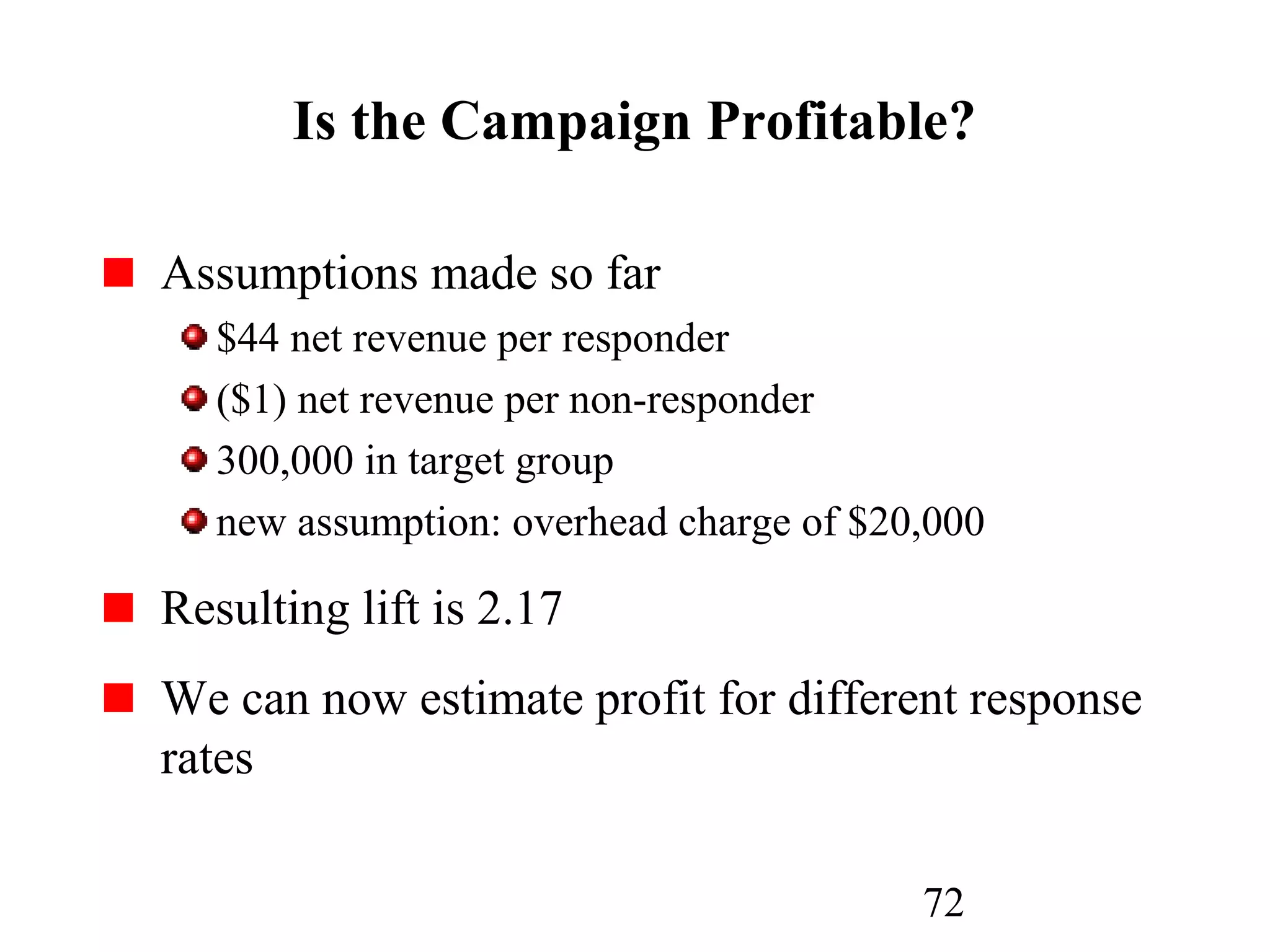 72
Is the Campaign Profitable?
Assumptions made so far
$44 net revenue per responder
($1) net revenue per non-responder
300,000 in target group
new assumption: overhead charge of $20,000
Resulting lift is 2.17
We can now estimate profit for different response
rates
 