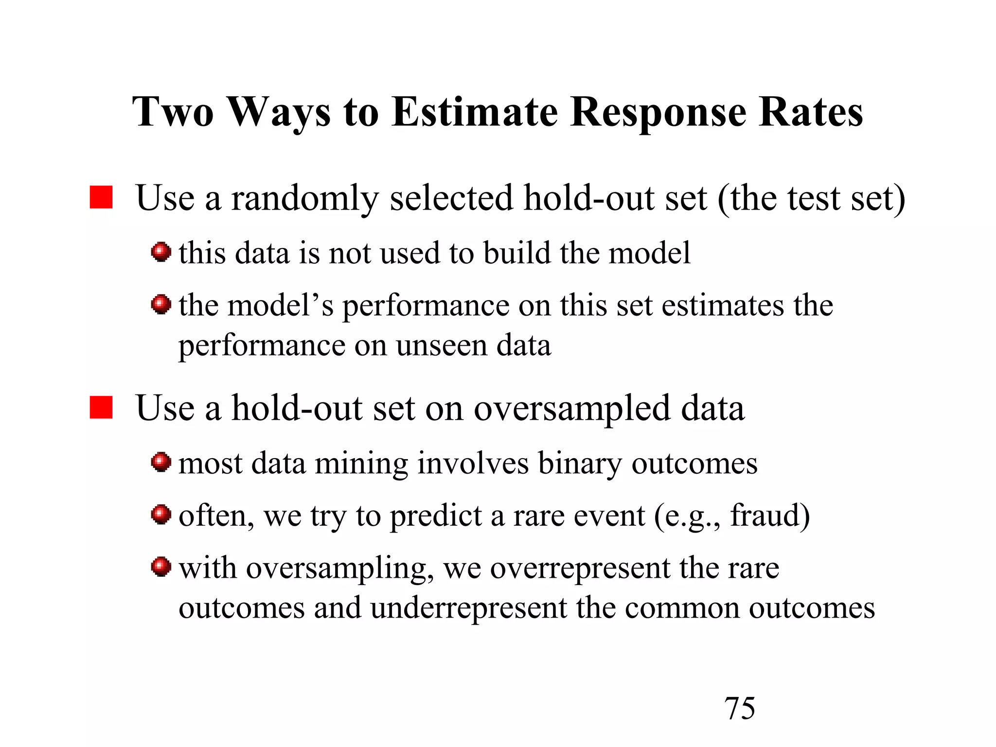 75
Two Ways to Estimate Response Rates
Use a randomly selected hold-out set (the test set)
this data is not used to build the model
the model’s performance on this set estimates the
performance on unseen data
Use a hold-out set on oversampled data
most data mining involves binary outcomes
often, we try to predict a rare event (e.g., fraud)
with oversampling, we overrepresent the rare
outcomes and underrepresent the common outcomes
 