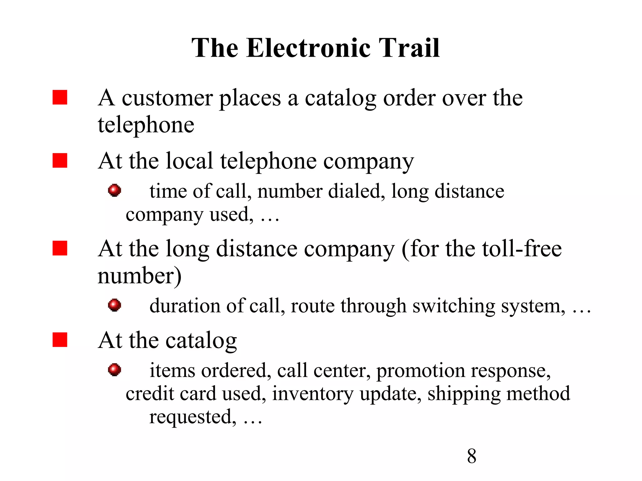 8
The Electronic Trail
A customer places a catalog order over the
telephone
At the local telephone company
time of call, number dialed, long distance
company used, …
At the long distance company (for the toll-free
number)
duration of call, route through switching system, …
At the catalog
items ordered, call center, promotion response,
credit card used, inventory update, shipping method
requested, …
 