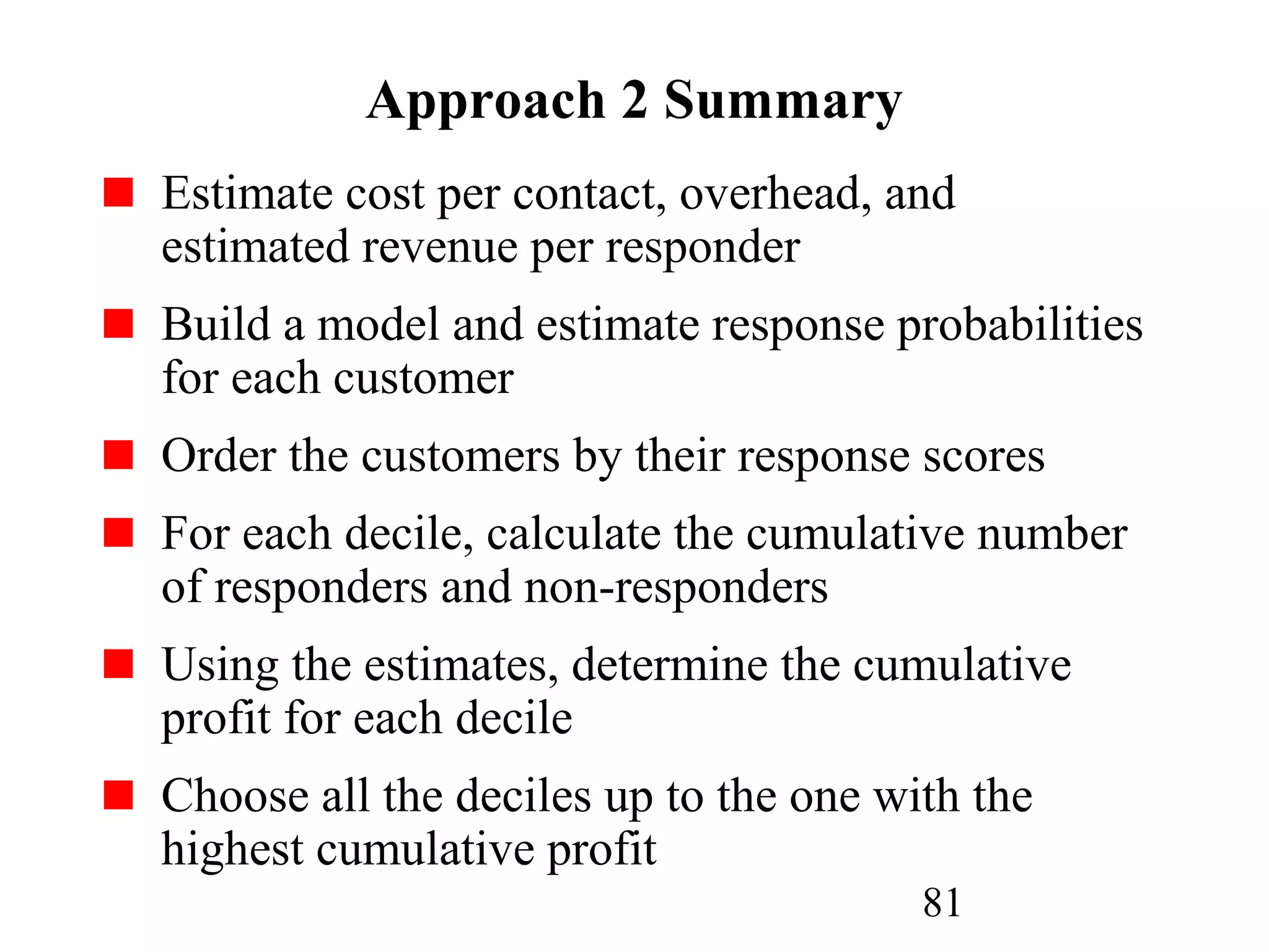 81
Approach 2 Summary
Estimate cost per contact, overhead, and
estimated revenue per responder
Build a model and estimate response probabilities
for each customer
Order the customers by their response scores
For each decile, calculate the cumulative number
of responders and non-responders
Using the estimates, determine the cumulative
profit for each decile
Choose all the deciles up to the one with the
highest cumulative profit
 