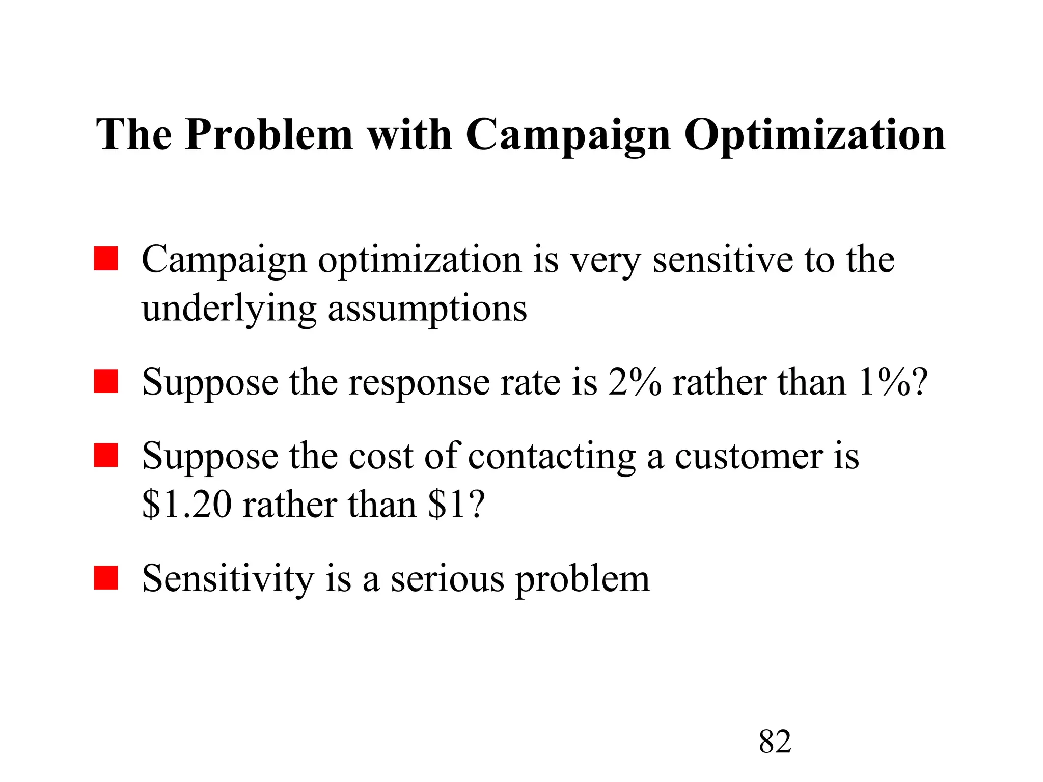 82
The Problem with Campaign Optimization
Campaign optimization is very sensitive to the
underlying assumptions
Suppose the response rate is 2% rather than 1%?
Suppose the cost of contacting a customer is
$1.20 rather than $1?
Sensitivity is a serious problem
 