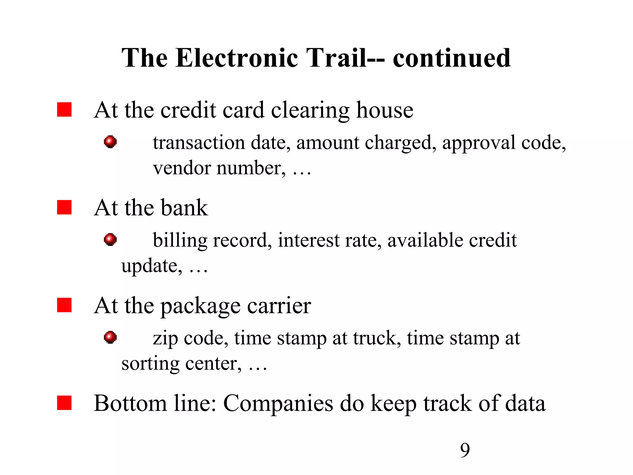 9
The Electronic Trail-- continued
At the credit card clearing house
transaction date, amount charged, approval code,
vendor number, …
At the bank
billing record, interest rate, available credit
update, …
At the package carrier
zip code, time stamp at truck, time stamp at
sorting center, …
Bottom line: Companies do keep track of data
 