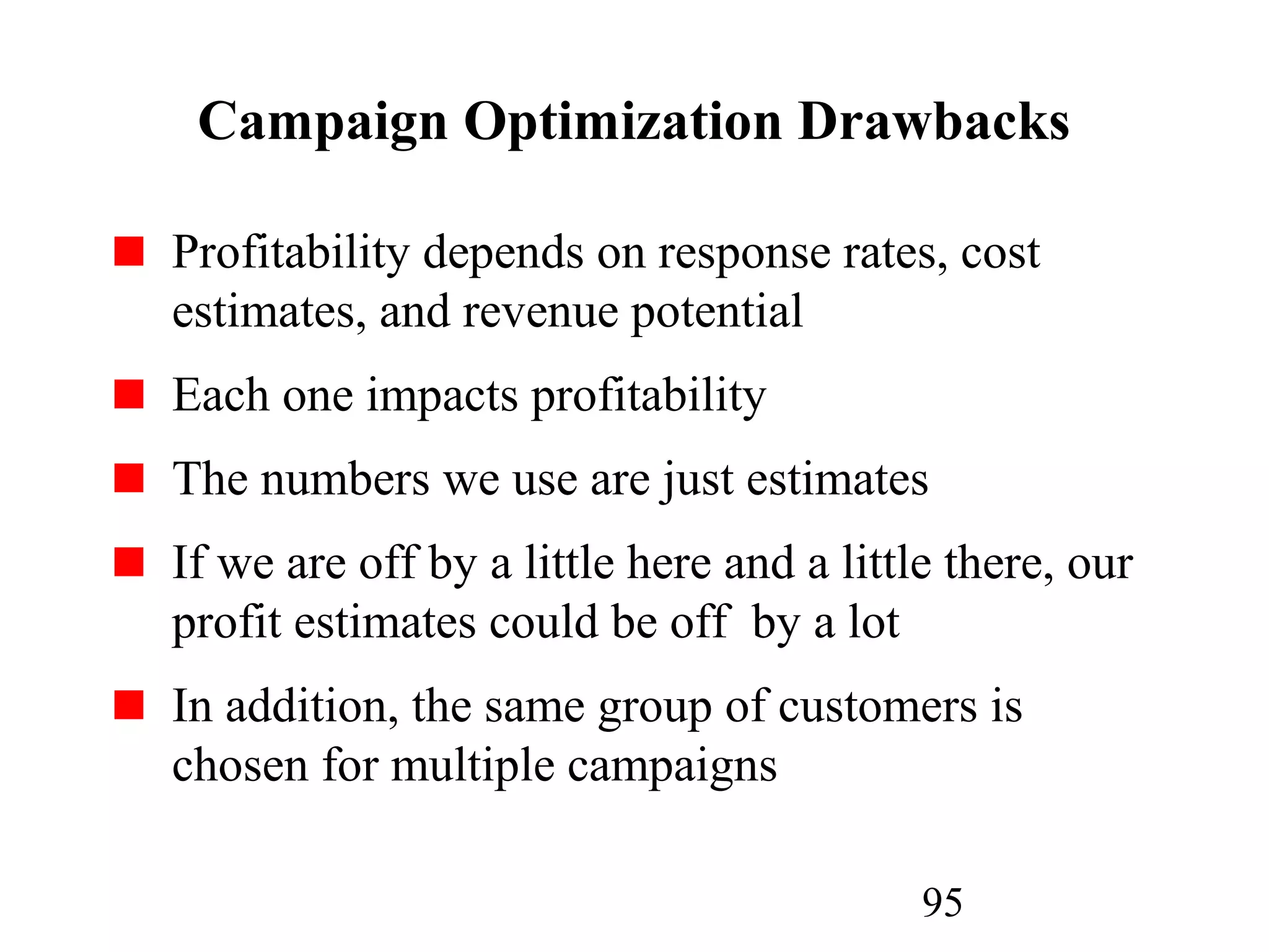 95
Campaign Optimization Drawbacks
Profitability depends on response rates, cost
estimates, and revenue potential
Each one impacts profitability
The numbers we use are just estimates
If we are off by a little here and a little there, our
profit estimates could be off by a lot
In addition, the same group of customers is
chosen for multiple campaigns
 