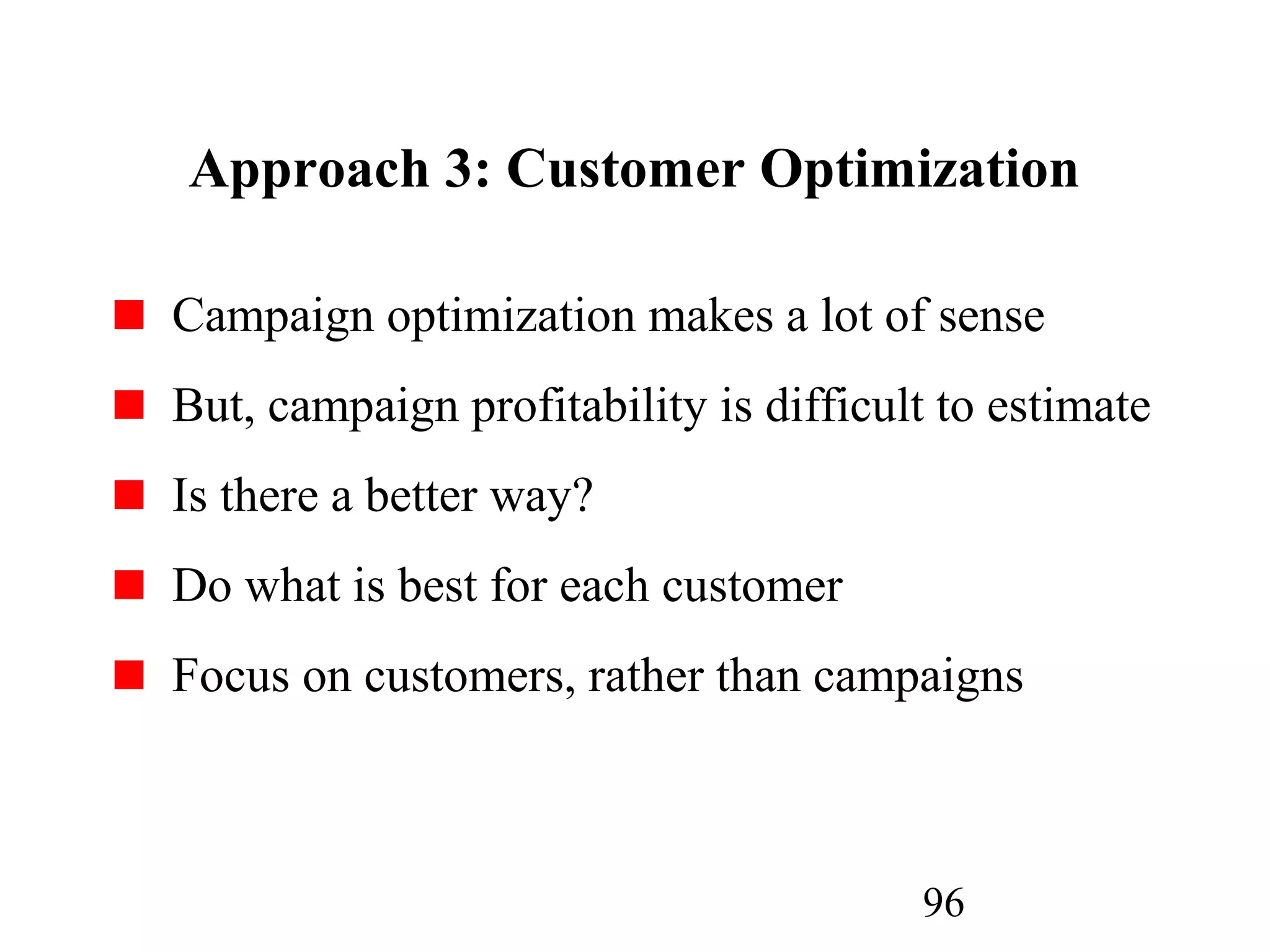 96
Approach 3: Customer Optimization
Campaign optimization makes a lot of sense
But, campaign profitability is difficult to estimate
Is there a better way?
Do what is best for each customer
Focus on customers, rather than campaigns
 