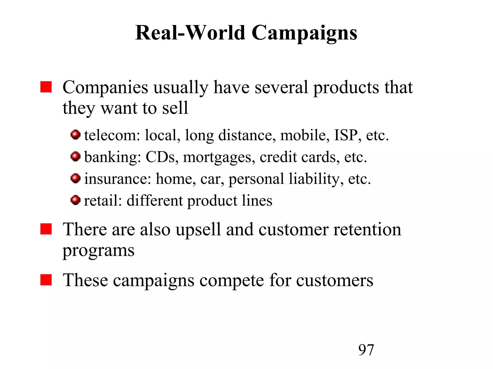 97
Real-World Campaigns
Companies usually have several products that
they want to sell
telecom: local, long distance, mobile, ISP, etc.
banking: CDs, mortgages, credit cards, etc.
insurance: home, car, personal liability, etc.
retail: different product lines
There are also upsell and customer retention
programs
These campaigns compete for customers
 