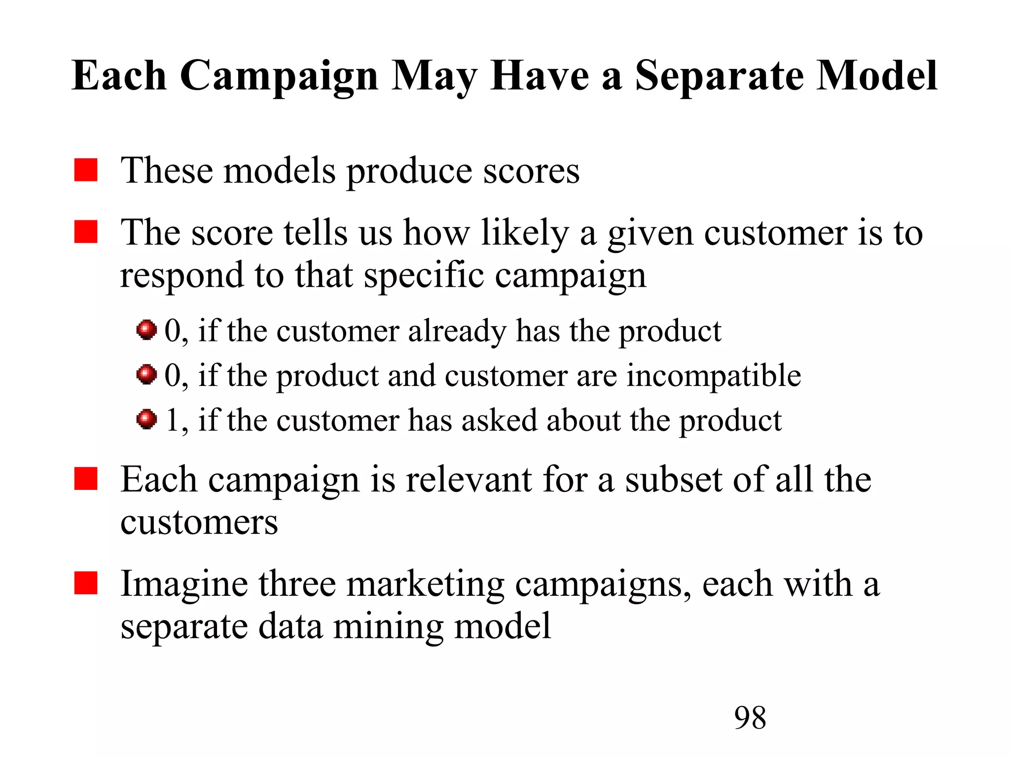 98
Each Campaign May Have a Separate Model
These models produce scores
The score tells us how likely a given customer is to
respond to that specific campaign
0, if the customer already has the product
0, if the product and customer are incompatible
1, if the customer has asked about the product
Each campaign is relevant for a subset of all the
customers
Imagine three marketing campaigns, each with a
separate data mining model
 