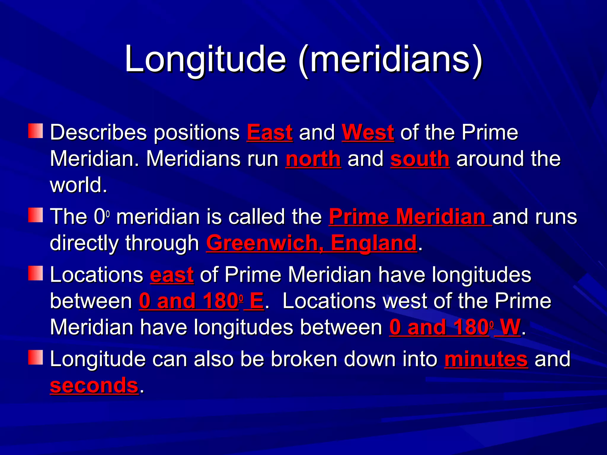 Longitude (meridians)Longitude (meridians)
Describes positionsDescribes positions EastEast andand WestWest of the Primeof the Prime
Meridian. Meridians runMeridian. Meridians run northnorth andand southsouth around thearound the
world.world.
The 0The 0oo
meridian is called themeridian is called the Prime MeridianPrime Meridian and runsand runs
directly throughdirectly through Greenwich, EnglandGreenwich, England..
LocationsLocations easteast of Prime Meridian have longitudesof Prime Meridian have longitudes
betweenbetween 0 and 1800 and 180oo
EE. Locations west of the Prime. Locations west of the Prime
Meridian have longitudes betweenMeridian have longitudes between 0 and 1800 and 180oo
WW..
Longitude can also be broken down intoLongitude can also be broken down into minutesminutes andand
secondsseconds..
 