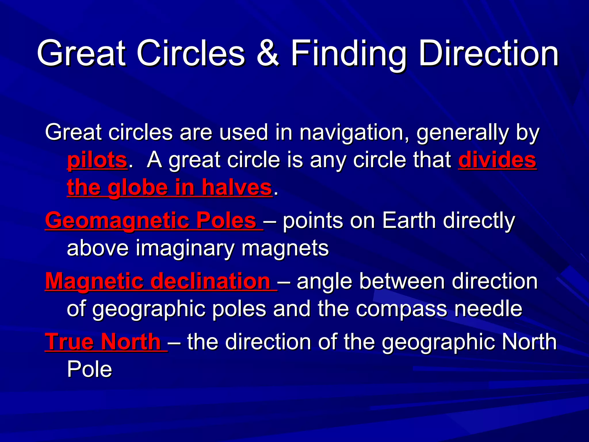 Great Circles & Finding DirectionGreat Circles & Finding Direction
Great circles are used in navigation, generally byGreat circles are used in navigation, generally by
pilotspilots. A great circle is any circle that. A great circle is any circle that dividesdivides
the globe in halvesthe globe in halves..
Geomagnetic PolesGeomagnetic Poles – points on Earth directly– points on Earth directly
above imaginary magnetsabove imaginary magnets
Magnetic declinationMagnetic declination – angle between direction– angle between direction
of geographic poles and the compass needleof geographic poles and the compass needle
True NorthTrue North – the direction of the geographic North– the direction of the geographic North
PolePole
 