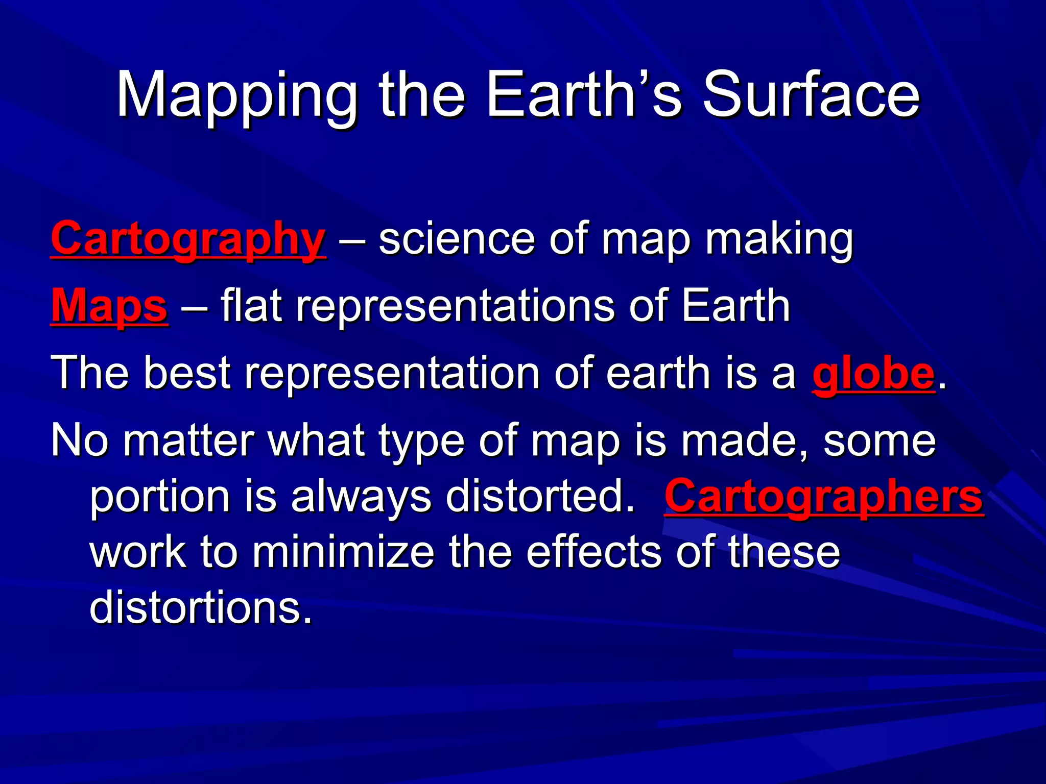 Mapping the Earth’s SurfaceMapping the Earth’s Surface
CartographyCartography – science of map making– science of map making
MapsMaps – flat representations of Earth– flat representations of Earth
The best representation of earth is aThe best representation of earth is a globeglobe..
No matter what type of map is made, someNo matter what type of map is made, some
portion is always distorted.portion is always distorted. CartographersCartographers
work to minimize the effects of thesework to minimize the effects of these
distortions.distortions.
 
