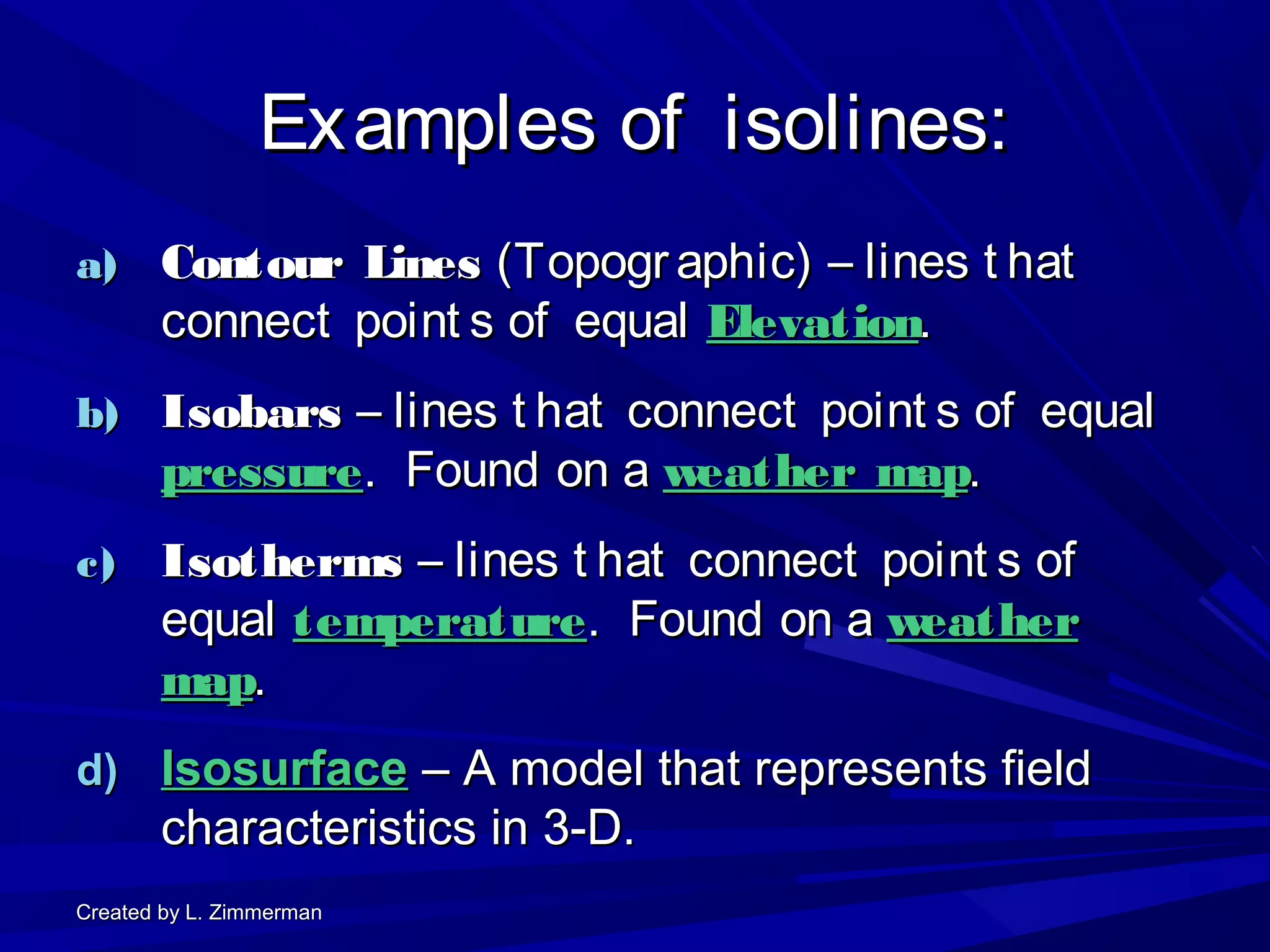 Created by L. ZimmermanCreated by L. Zimmerman
Examples of isolines:Examples of isolines:
a)a) Contour LinesContour Lines (Topogr aphic) – lines t hat(Topogr aphic) – lines t hat
connect point s of equalconnect point s of equal ElevationElevation..
b)b) IsobarsIsobars – lines t hat connect point s of equal– lines t hat connect point s of equal
pressurepressure. Found on a. Found on a weather mapweather map..
c)c) IsothermsIsotherms – lines t hat connect point s of– lines t hat connect point s of
equalequal temperaturetemperature. Found on a. Found on a weatherweather
mapmap..
d)d) IsosurfaceIsosurface – A model that represents field– A model that represents field
characteristics in 3-D.characteristics in 3-D.
 