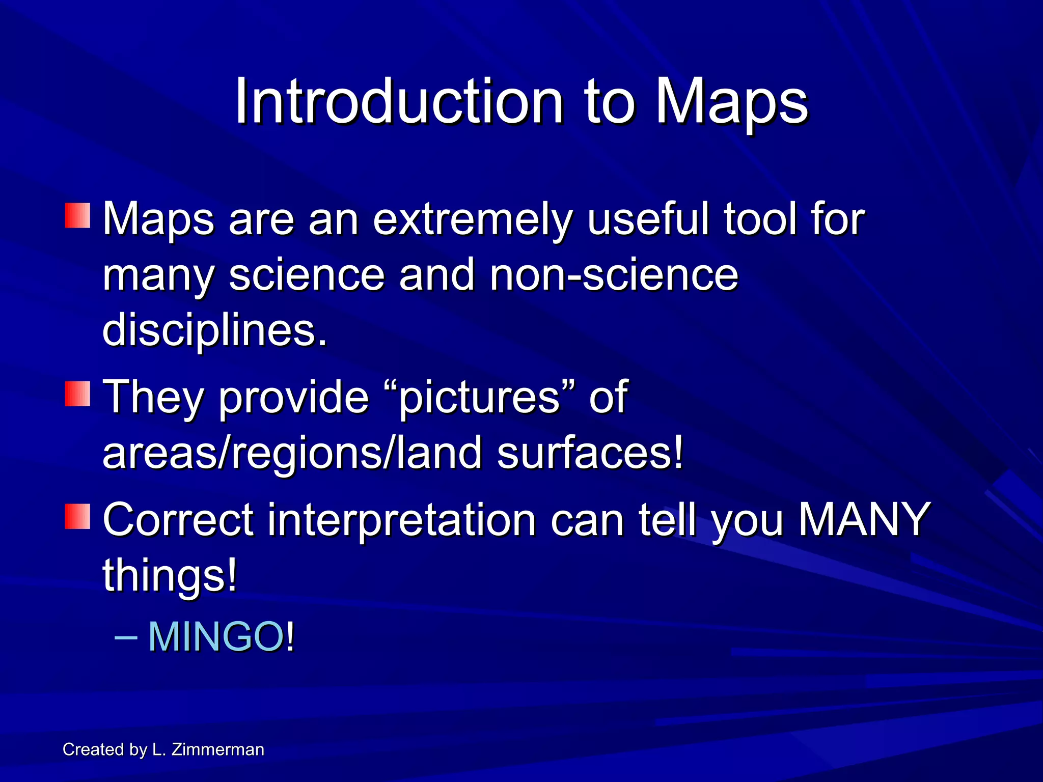 Created by L. ZimmermanCreated by L. Zimmerman
Introduction to MapsIntroduction to Maps
Maps are an extremely useful tool forMaps are an extremely useful tool for
many science and non-sciencemany science and non-science
disciplines.disciplines.
They provide “pictures” ofThey provide “pictures” of
areas/regions/land surfaces!areas/regions/land surfaces!
Correct interpretation can tell you MANYCorrect interpretation can tell you MANY
things!things!
– MINGOMINGO!!
 