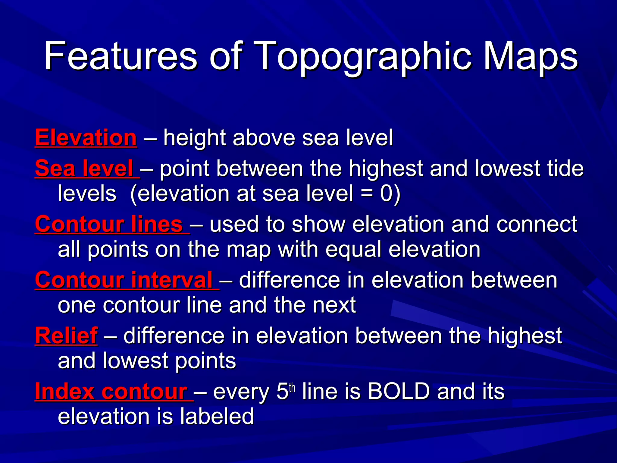 Features of Topographic MapsFeatures of Topographic Maps
ElevationElevation – height above sea level– height above sea level
Sea levelSea level – point between the highest and lowest tide– point between the highest and lowest tide
levels (elevation at sea level = 0)levels (elevation at sea level = 0)
Contour linesContour lines – used to show elevation and connect– used to show elevation and connect
all points on the map with equal elevationall points on the map with equal elevation
Contour intervalContour interval – difference in elevation between– difference in elevation between
one contour line and the nextone contour line and the next
ReliefRelief – difference in elevation between the highest– difference in elevation between the highest
and lowest pointsand lowest points
Index contourIndex contour – every 5– every 5thth
line is BOLD and itsline is BOLD and its
elevation is labeledelevation is labeled
 