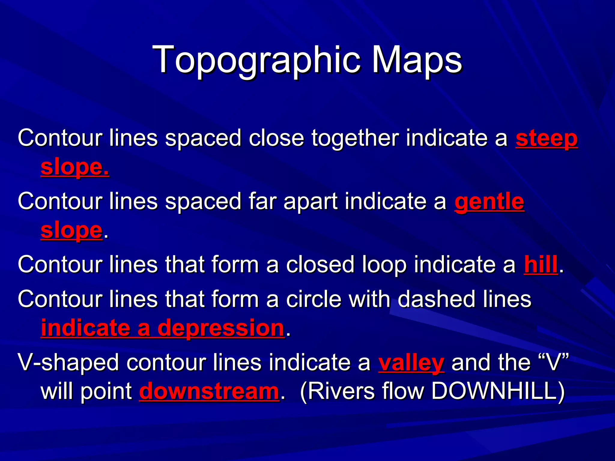 Topographic MapsTopographic Maps
Contour lines spaced close together indicate aContour lines spaced close together indicate a steepsteep
slope.slope.
Contour lines spaced far apart indicate aContour lines spaced far apart indicate a gentlegentle
slopeslope..
Contour lines that form a closed loop indicate aContour lines that form a closed loop indicate a hillhill..
Contour lines that form a circle with dashed linesContour lines that form a circle with dashed lines
indicate a depressionindicate a depression..
V-shaped contour lines indicate aV-shaped contour lines indicate a valleyvalley and the “V”and the “V”
will pointwill point downstreamdownstream. (Rivers flow DOWNHILL). (Rivers flow DOWNHILL)
 