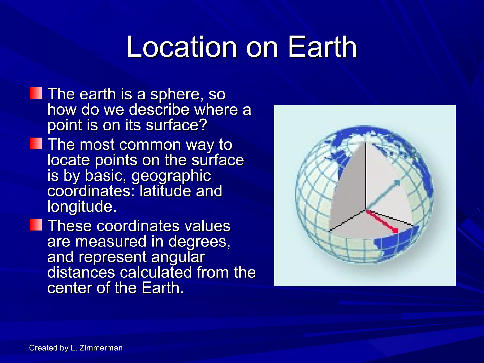 Created by L. ZimmermanCreated by L. Zimmerman
Location on EarthLocation on Earth
The earth is a sphere, soThe earth is a sphere, so
how do we describe where ahow do we describe where a
point is on its surface?point is on its surface?
The most common way toThe most common way to
locate points on the surfacelocate points on the surface
is by basic, geographicis by basic, geographic
coordinates: latitude andcoordinates: latitude and
longitude.longitude.
These coordinates valuesThese coordinates values
are measured in degrees,are measured in degrees,
and represent angularand represent angular
distances calculated from thedistances calculated from the
center of the Earth.center of the Earth.
 