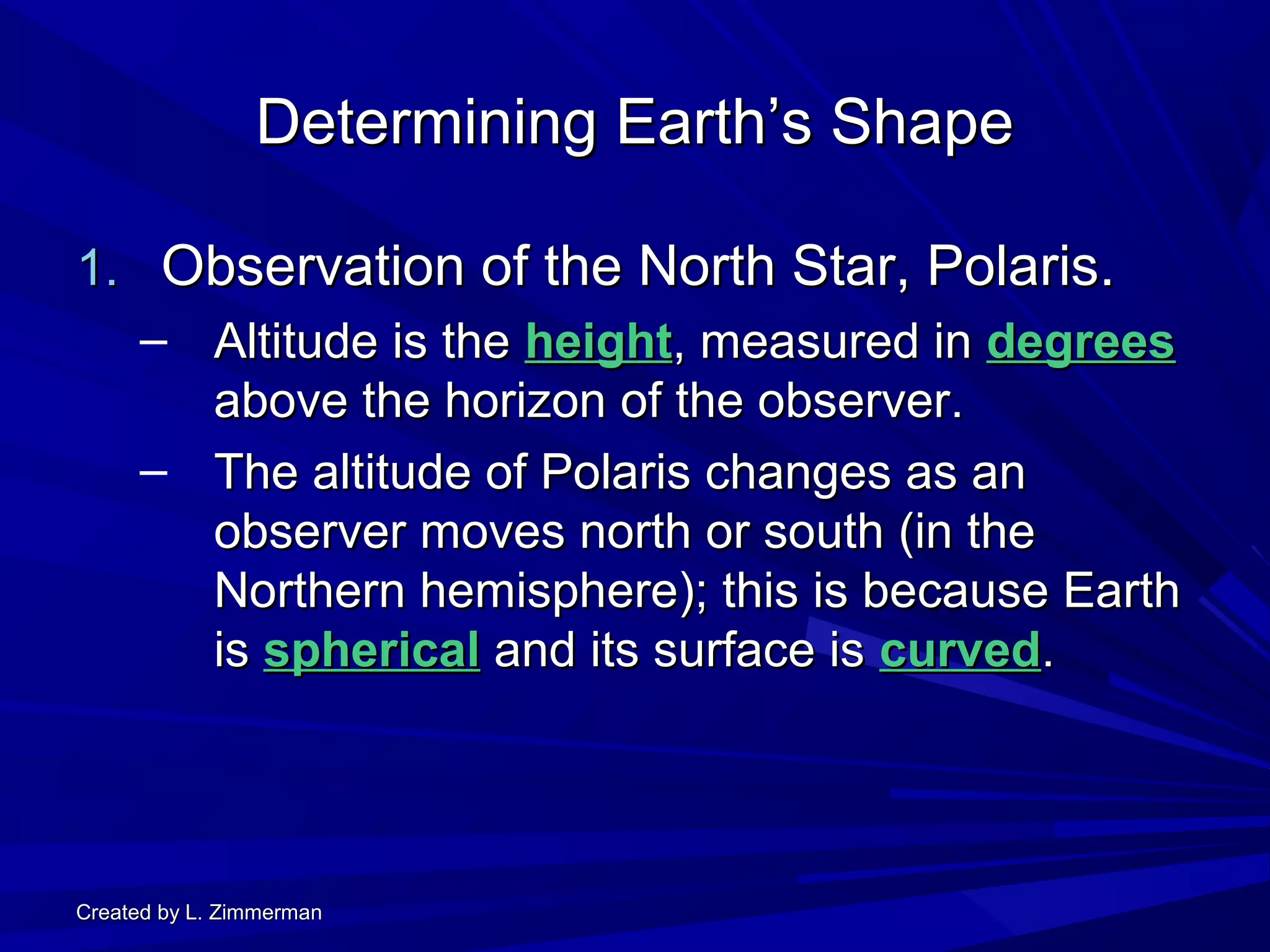 Created by L. ZimmermanCreated by L. Zimmerman
Determining Earth’s ShapeDetermining Earth’s Shape
1.1. Observation of the North Star, Polaris.Observation of the North Star, Polaris.
– Altitude is theAltitude is the heightheight, measured in, measured in degreesdegrees
above the horizon of the observer.above the horizon of the observer.
– The altitude of Polaris changes as anThe altitude of Polaris changes as an
observer moves north or south (in theobserver moves north or south (in the
Northern hemisphere); this is because EarthNorthern hemisphere); this is because Earth
isis sphericalspherical and its surface isand its surface is curvedcurved..
 