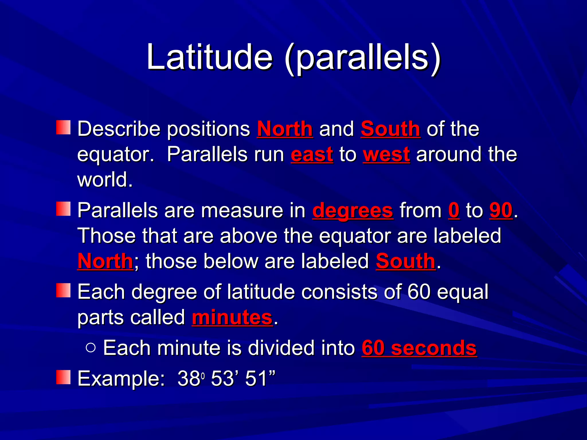 Latitude (parallels)Latitude (parallels)
Describe positionsDescribe positions NorthNorth andand SouthSouth of theof the
equator. Parallels runequator. Parallels run easteast toto westwest around thearound the
world.world.
Parallels are measure inParallels are measure in degreesdegrees fromfrom 00 toto 9090..
Those that are above the equator are labeledThose that are above the equator are labeled
NorthNorth; those below are labeled; those below are labeled SouthSouth..
Each degree of latitude consists of 60 equalEach degree of latitude consists of 60 equal
parts calledparts called minutesminutes..
o Each minute is divided intoEach minute is divided into 60 seconds60 seconds
Example: 38Example: 38oo
53’ 51”53’ 51”
 