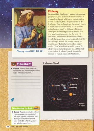 Pfo$emy {*bsaef 3S#*g?# #S}
P&w&mmy
Ptolemy (TOHL.uh.mee) was an astronomer,
geographer, and mathematician who lived in
Alexandria, Egypt, which was part of ancient
Rome. His book, the Almage.sf, is one of the
few books that we have from t"hese early times.
It was based on observations of the ptranets
going back as much as 800 years. Ptolemy
developed a detailed geocentric model that
was used by astronomers for the next 14
centuries. He believed that a celestial body
traveled at a constant speed in a perfect circle.
In Ptolemy's model, the planets moved on
small circles that in turn moved on larger
circles. This "wheels-on-wheels" system fit
observations better than any model that had
come before. It allowed prediction of the
motion of planets years into the future.
..i.',i.{J j
: lil ; OJ:
,i,1.:r(9,
..,,.S,
l.,ir*:l:'X
Pfoletndic fltod,el
-i!'.1iGCU,
_o
=ts
<
c
ro
E
c)
,w)
=L
'm
c)
F
P
C
a)
(,
c
ro
v1
o
o
o
-i3
a
q')
b')
ro
E
CJ
(,
CJ
(J
-C
(J
Ct
i-
q.J
_c
o_
ro
L
bD
+
.C
o_
C
C
=U
=C
=(ul
E
-:z
U
.:c
a
(-
c-
h^
Cc
E
a
C
C
E
(_
-c
=€
d
=-(-
(:
=c
ii:,?*+ I
lnti.j-rii.-
ar::
=
I D€sc-qibe Use the diagram at the
right to describe Ptolemy's geocentric
modet of the solar system.
ffi:
ffid6
ffi.*nn
,r
rrl, u
ffi*it ' ,;' ji*i
+,r',,iil
1i1,..,t,.i
iffiiliai,#
t,. .:x,':
'l: i'r
rlt,':Ltii,i "ul
t,-i!, tir:r:'g.t
1;1,:
'
..t -,]-,i
t..,.:.,,,-.i
,,1.t i .iti
, ., .i;j
i..i;i
'
rill'i
i:i.,ti,
jiii
; -,::
','.i,:: ,
.ri.,,,l-iil
'i1-'tl
'. ,:i,li:
.. ri.:li:
,r;{{
I Defend As a ctass activity, defend i
Ptotemy's geocentric mode[ of i
the solar system. Remember that :
during Ptolemy's time peopte i
were timited to what they could i
see with the naked eye. r
inii ii,,rrA mta* slrstegl' *'*'",-: i'',' " ili
,.i_.
. tit,-
,r.tit 1., ,,,,, ' '''ilt" i;;;l .',;,
...ri1,1.r,, li,;t
,''-',., ,,,,:t"',''t
'..'.
, .'.', ,,.' i
i.rai.i,.i
,,.. ,- -, ,,
C
-c
:
G
 