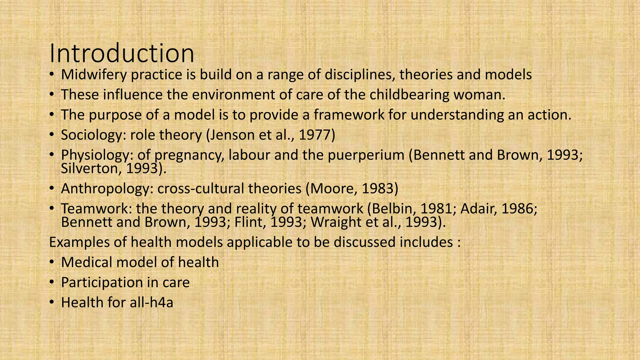 Introduction
• Midwifery practice is build on a range of disciplines, theories and models
• These influence the environment of care of the childbearing woman.
• The purpose of a model is to provide a framework for understanding an action.
• Sociology: role theory (Jenson et al., 1977)
• Physiology: of pregnancy, labour and the puerperium (Bennett and Brown, 1993;
Silverton, 1993).
• Anthropology: cross-cultural theories (Moore, 1983)
• Teamwork: the theory and reality of teamwork (Belbin, 1981; Adair, 1986;
Bennett and Brown, 1993; Flint, 1993; Wraight et al., 1993).
Examples of health models applicable to be discussed includes :
• Medical model of health
• Participation in care
• Health for all-h4a
 