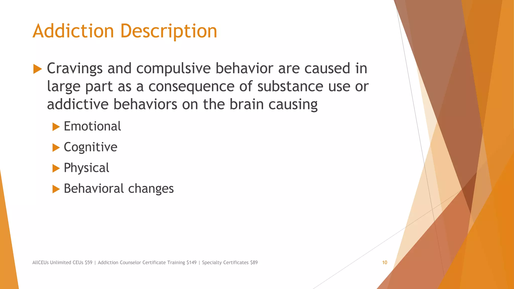 Addiction Description
 Cravings and compulsive behavior are caused in
large part as a consequence of substance use or
addictive behaviors on the brain causing
 Emotional
 Cognitive
 Physical
 Behavioral changes
AllCEUs Unlimited CEUs $59 | Addiction Counselor Certificate Training $149 | Specialty Certificates $89 10
 