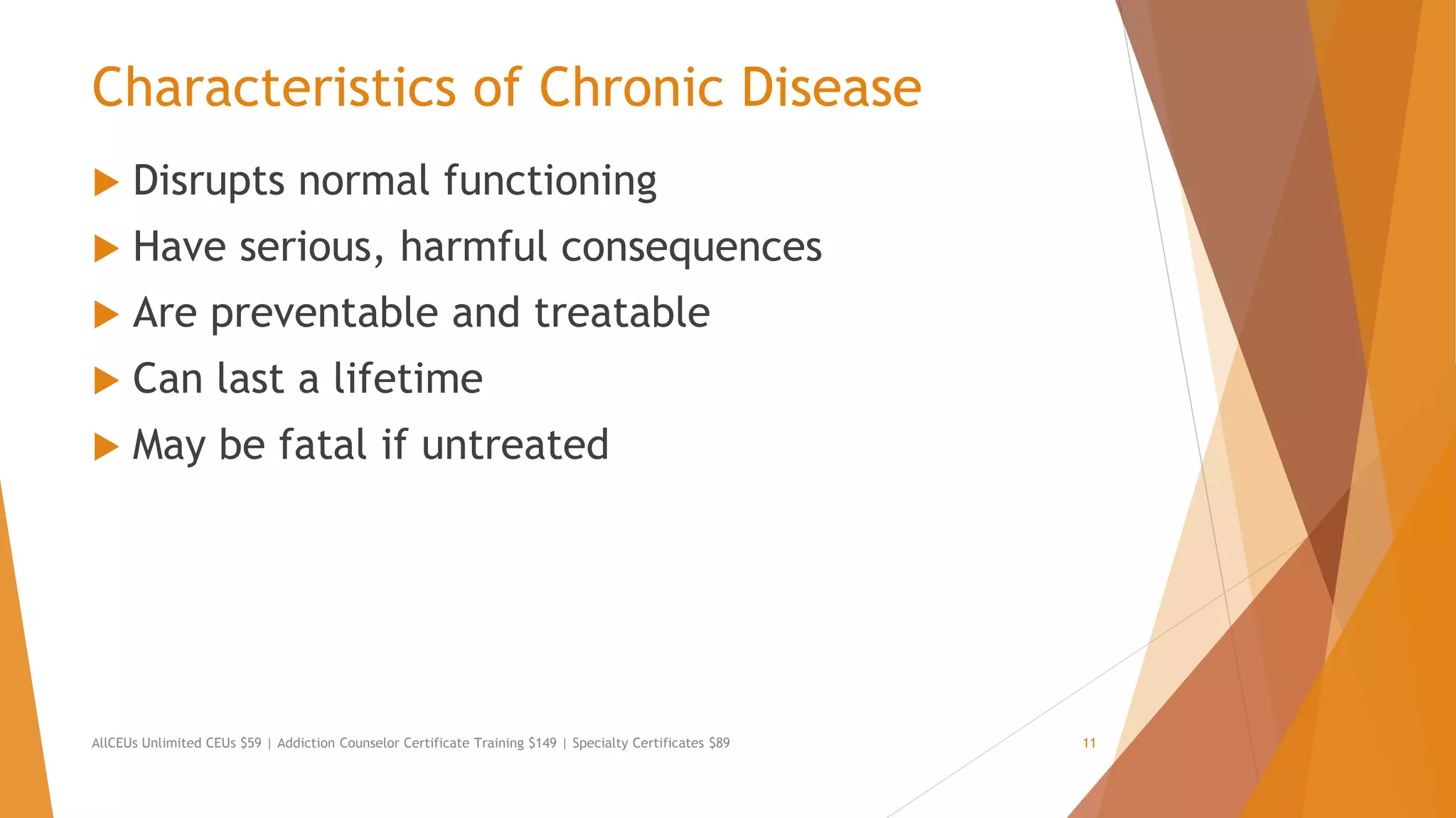 Characteristics of Chronic Disease
 Disrupts normal functioning
 Have serious, harmful consequences
 Are preventable and treatable
 Can last a lifetime
 May be fatal if untreated
AllCEUs Unlimited CEUs $59 | Addiction Counselor Certificate Training $149 | Specialty Certificates $89 11
 
