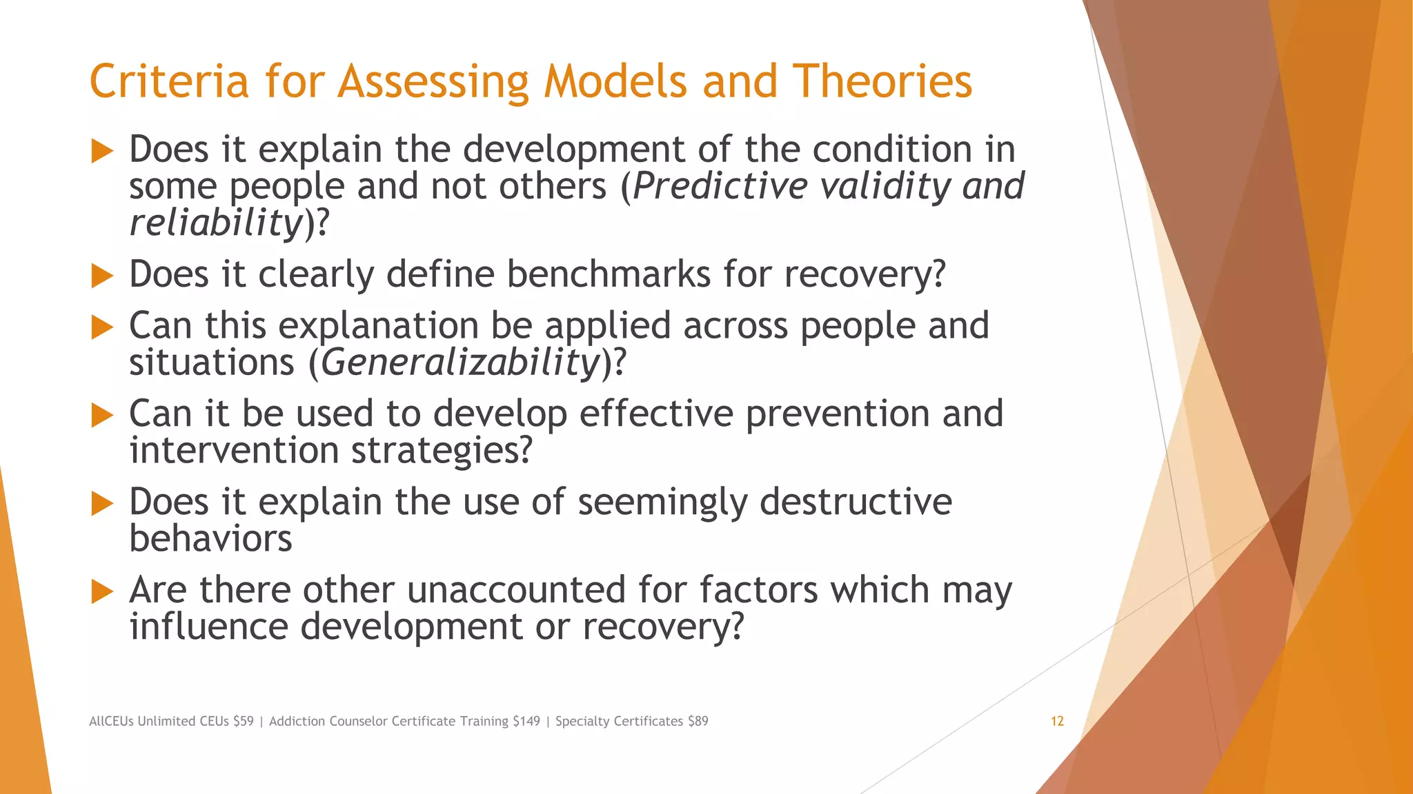 Criteria for Assessing Models and Theories
 Does it explain the development of the condition in
some people and not others (Predictive validity and
reliability)?
 Does it clearly define benchmarks for recovery?
 Can this explanation be applied across people and
situations (Generalizability)?
 Can it be used to develop effective prevention and
intervention strategies?
 Does it explain the use of seemingly destructive
behaviors
 Are there other unaccounted for factors which may
influence development or recovery?
AllCEUs Unlimited CEUs $59 | Addiction Counselor Certificate Training $149 | Specialty Certificates $89 12
 