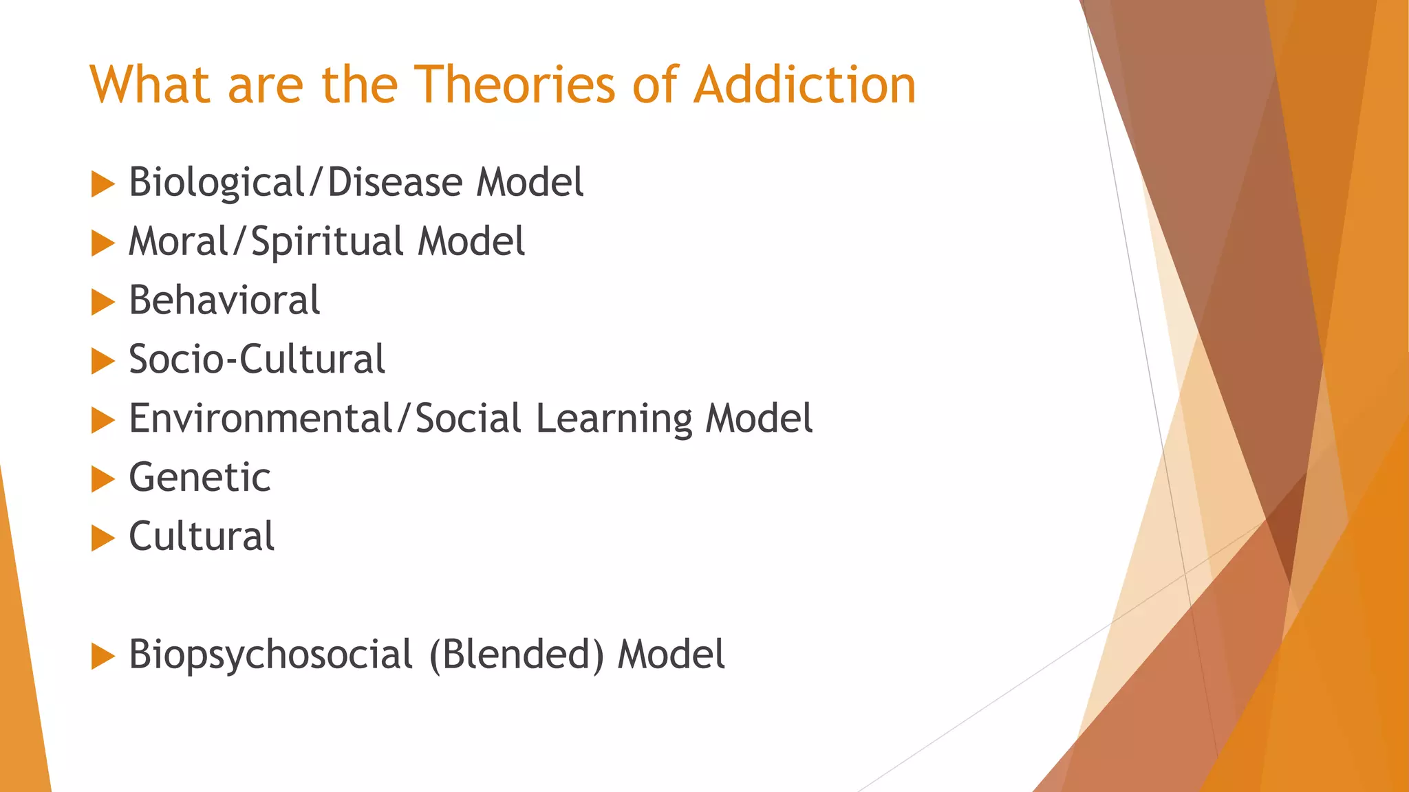  Biological/Disease Model
 Moral/Spiritual Model
 Behavioral
 Socio-Cultural
 Environmental/Social Learning Model
 Genetic
 Cultural
 Biopsychosocial (Blended) Model
What are the Theories of Addiction
 
