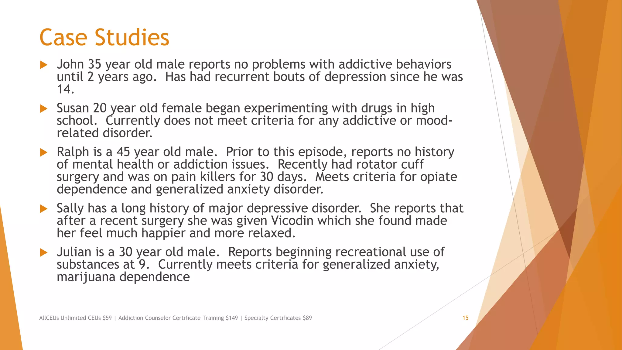 Case Studies
 John 35 year old male reports no problems with addictive behaviors
until 2 years ago. Has had recurrent bouts of depression since he was
14.
 Susan 20 year old female began experimenting with drugs in high
school. Currently does not meet criteria for any addictive or mood-
related disorder.
 Ralph is a 45 year old male. Prior to this episode, reports no history
of mental health or addiction issues. Recently had rotator cuff
surgery and was on pain killers for 30 days. Meets criteria for opiate
dependence and generalized anxiety disorder.
 Sally has a long history of major depressive disorder. She reports that
after a recent surgery she was given Vicodin which she found made
her feel much happier and more relaxed.
 Julian is a 30 year old male. Reports beginning recreational use of
substances at 9. Currently meets criteria for generalized anxiety,
marijuana dependence
AllCEUs Unlimited CEUs $59 | Addiction Counselor Certificate Training $149 | Specialty Certificates $89 15
 