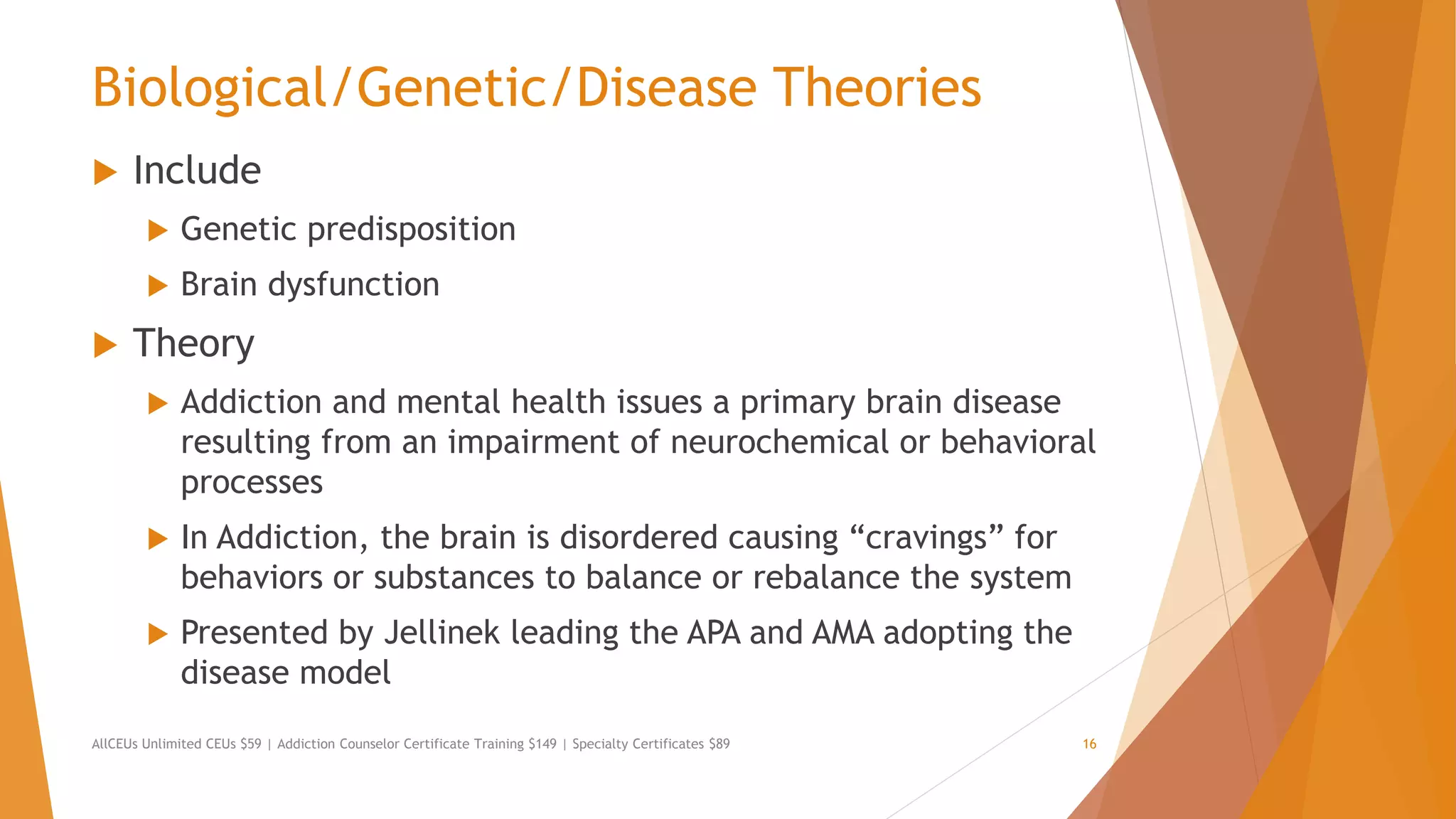 Biological/Genetic/Disease Theories
 Include
 Genetic predisposition
 Brain dysfunction
 Theory
 Addiction and mental health issues a primary brain disease
resulting from an impairment of neurochemical or behavioral
processes
 In Addiction, the brain is disordered causing “cravings” for
behaviors or substances to balance or rebalance the system
 Presented by Jellinek leading the APA and AMA adopting the
disease model
AllCEUs Unlimited CEUs $59 | Addiction Counselor Certificate Training $149 | Specialty Certificates $89 16
 