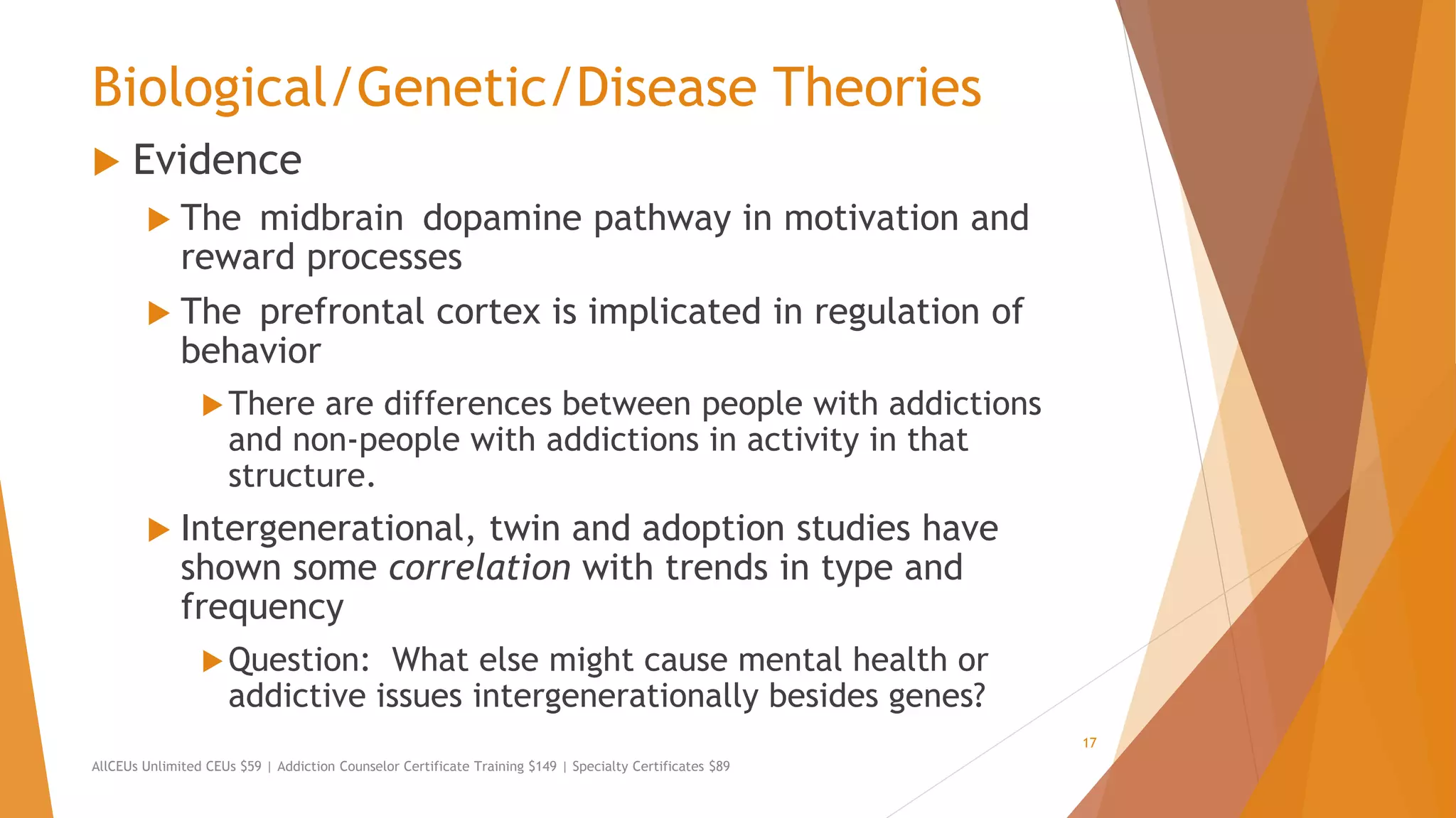 Biological/Genetic/Disease Theories
 Evidence
 The midbrain dopamine pathway in motivation and
reward processes
 The prefrontal cortex is implicated in regulation of
behavior
There are differences between people with addictions
and non-people with addictions in activity in that
structure.
 Intergenerational, twin and adoption studies have
shown some correlation with trends in type and
frequency
Question: What else might cause mental health or
addictive issues intergenerationally besides genes?
AllCEUs Unlimited CEUs $59 | Addiction Counselor Certificate Training $149 | Specialty Certificates $89
17
 
