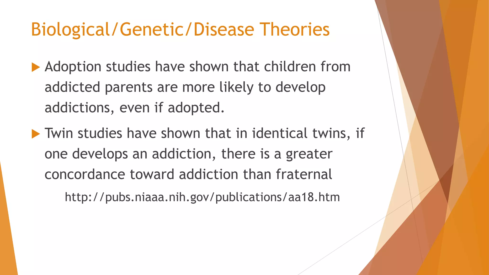  Adoption studies have shown that children from
addicted parents are more likely to develop
addictions, even if adopted.
 Twin studies have shown that in identical twins, if
one develops an addiction, there is a greater
concordance toward addiction than fraternal
http://pubs.niaaa.nih.gov/publications/aa18.htm
Biological/Genetic/Disease Theories
 