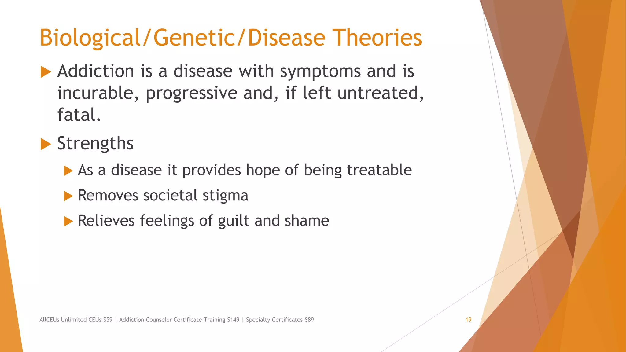 Biological/Genetic/Disease Theories
 Addiction is a disease with symptoms and is
incurable, progressive and, if left untreated,
fatal.
 Strengths
 As a disease it provides hope of being treatable
 Removes societal stigma
 Relieves feelings of guilt and shame
AllCEUs Unlimited CEUs $59 | Addiction Counselor Certificate Training $149 | Specialty Certificates $89 19
 